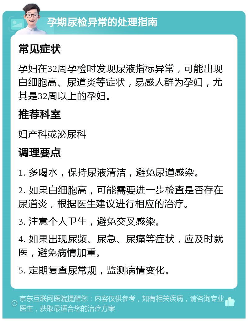 孕期尿检异常的处理指南 常见症状 孕妇在32周孕检时发现尿液指标异常，可能出现白细胞高、尿道炎等症状，易感人群为孕妇，尤其是32周以上的孕妇。 推荐科室 妇产科或泌尿科 调理要点 1. 多喝水，保持尿液清洁，避免尿道感染。 2. 如果白细胞高，可能需要进一步检查是否存在尿道炎，根据医生建议进行相应的治疗。 3. 注意个人卫生，避免交叉感染。 4. 如果出现尿频、尿急、尿痛等症状，应及时就医，避免病情加重。 5. 定期复查尿常规，监测病情变化。