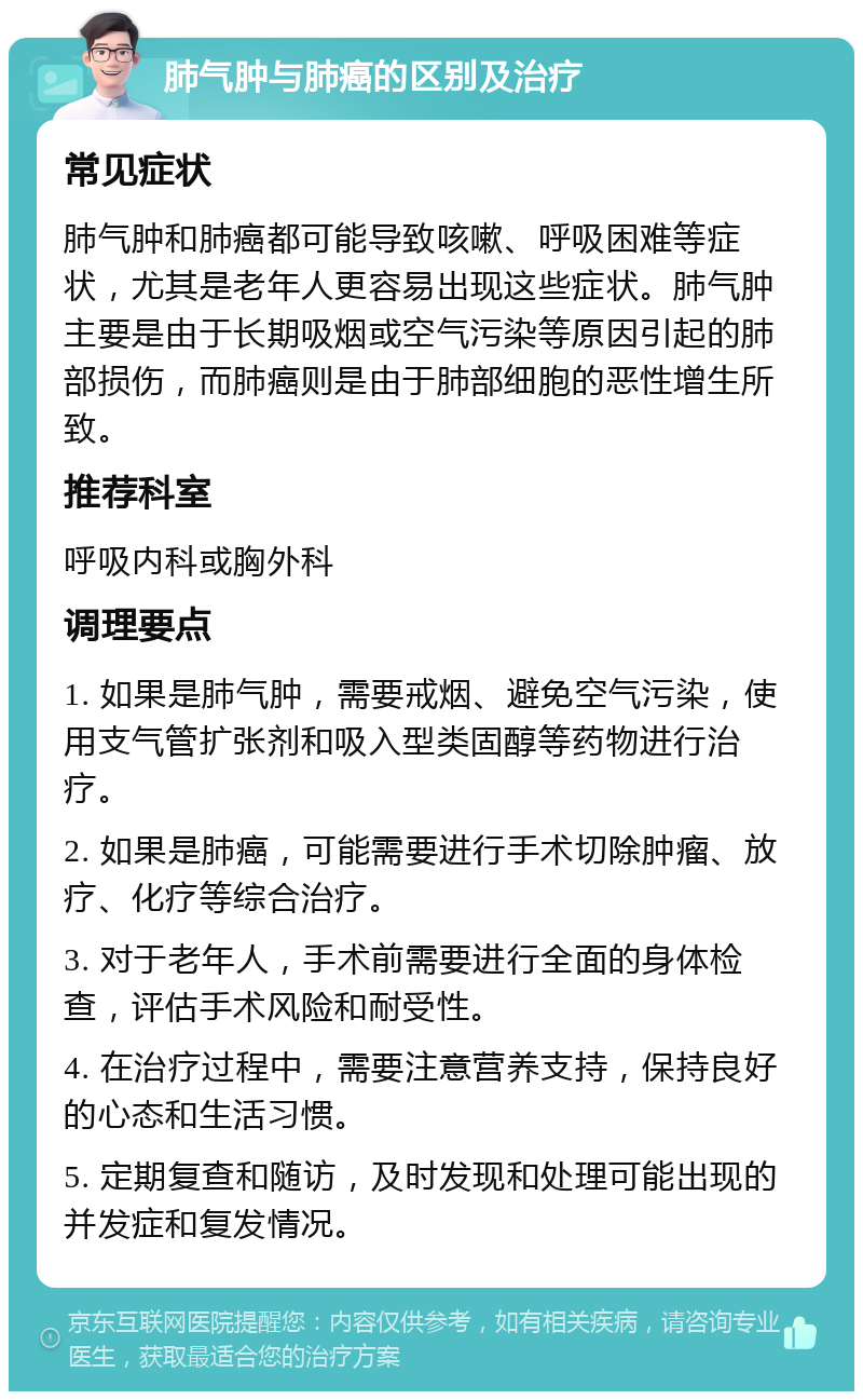 肺气肿与肺癌的区别及治疗 常见症状 肺气肿和肺癌都可能导致咳嗽、呼吸困难等症状，尤其是老年人更容易出现这些症状。肺气肿主要是由于长期吸烟或空气污染等原因引起的肺部损伤，而肺癌则是由于肺部细胞的恶性增生所致。 推荐科室 呼吸内科或胸外科 调理要点 1. 如果是肺气肿，需要戒烟、避免空气污染，使用支气管扩张剂和吸入型类固醇等药物进行治疗。 2. 如果是肺癌，可能需要进行手术切除肿瘤、放疗、化疗等综合治疗。 3. 对于老年人，手术前需要进行全面的身体检查，评估手术风险和耐受性。 4. 在治疗过程中，需要注意营养支持，保持良好的心态和生活习惯。 5. 定期复查和随访，及时发现和处理可能出现的并发症和复发情况。