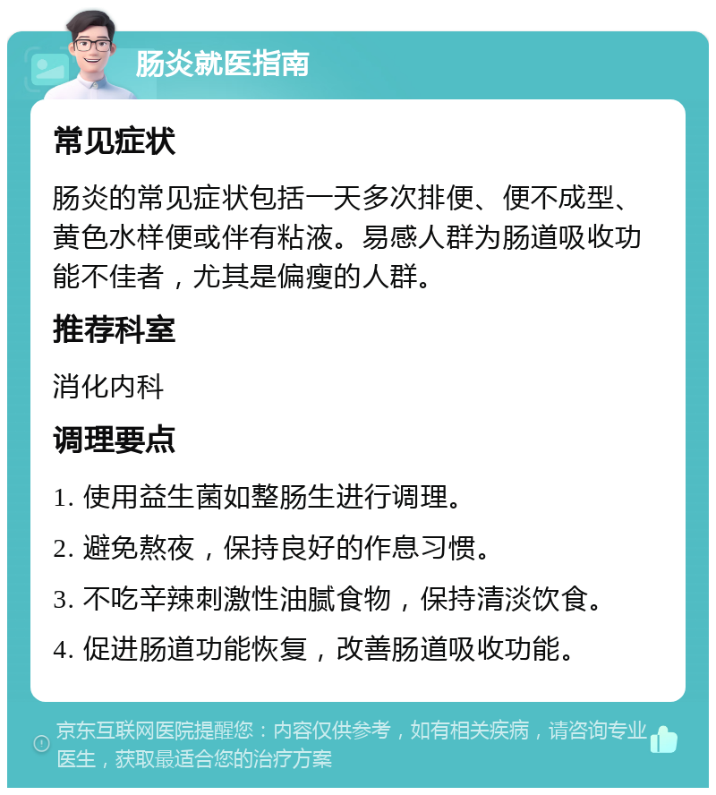 肠炎就医指南 常见症状 肠炎的常见症状包括一天多次排便、便不成型、黄色水样便或伴有粘液。易感人群为肠道吸收功能不佳者，尤其是偏瘦的人群。 推荐科室 消化内科 调理要点 1. 使用益生菌如整肠生进行调理。 2. 避免熬夜，保持良好的作息习惯。 3. 不吃辛辣刺激性油腻食物，保持清淡饮食。 4. 促进肠道功能恢复，改善肠道吸收功能。