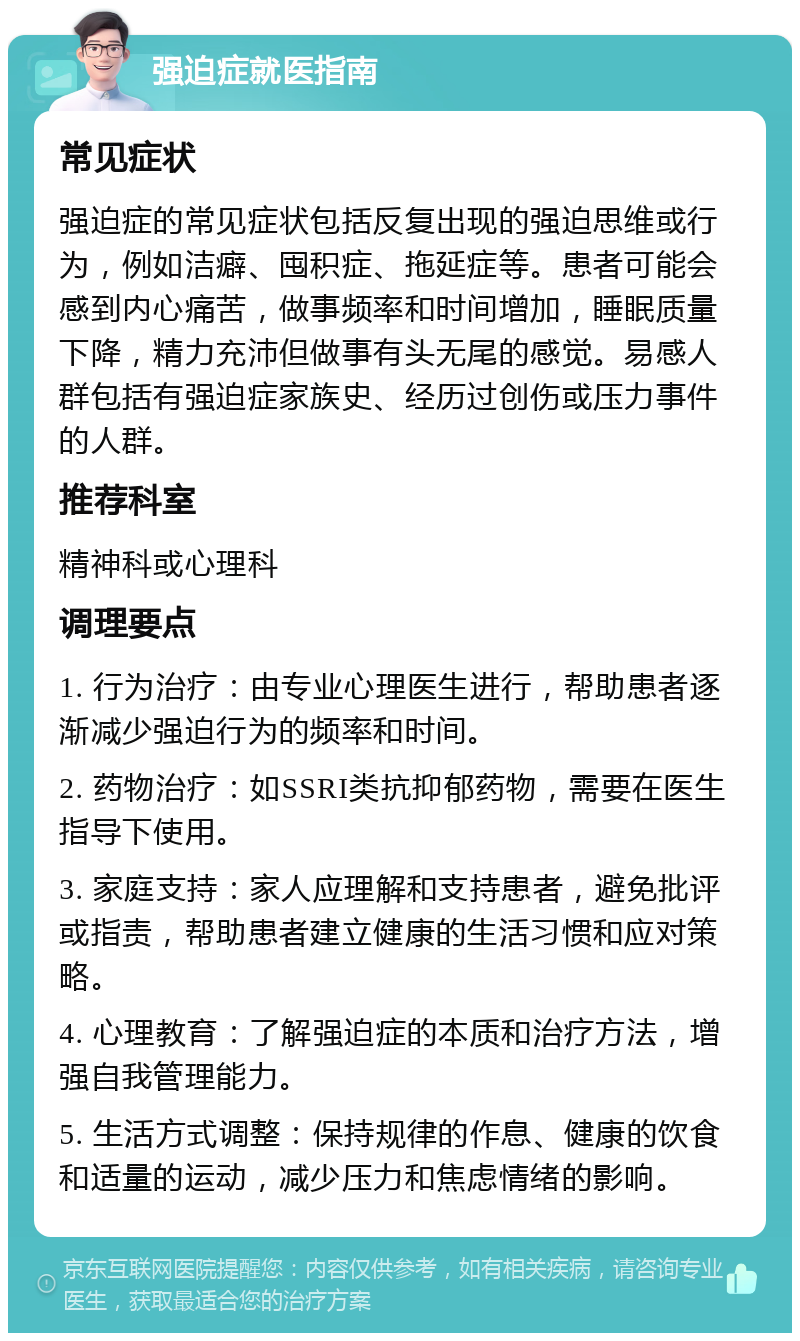 强迫症就医指南 常见症状 强迫症的常见症状包括反复出现的强迫思维或行为，例如洁癖、囤积症、拖延症等。患者可能会感到内心痛苦，做事频率和时间增加，睡眠质量下降，精力充沛但做事有头无尾的感觉。易感人群包括有强迫症家族史、经历过创伤或压力事件的人群。 推荐科室 精神科或心理科 调理要点 1. 行为治疗：由专业心理医生进行，帮助患者逐渐减少强迫行为的频率和时间。 2. 药物治疗：如SSRI类抗抑郁药物，需要在医生指导下使用。 3. 家庭支持：家人应理解和支持患者，避免批评或指责，帮助患者建立健康的生活习惯和应对策略。 4. 心理教育：了解强迫症的本质和治疗方法，增强自我管理能力。 5. 生活方式调整：保持规律的作息、健康的饮食和适量的运动，减少压力和焦虑情绪的影响。