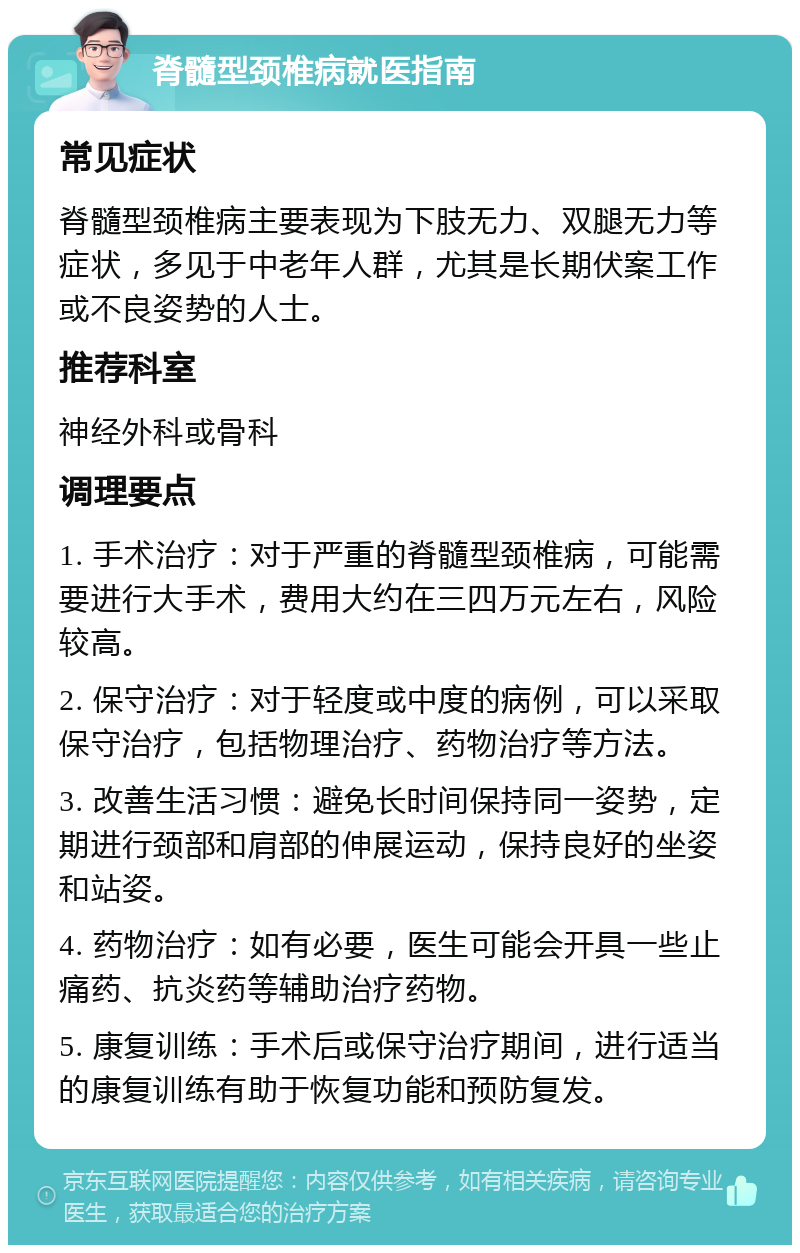 脊髓型颈椎病就医指南 常见症状 脊髓型颈椎病主要表现为下肢无力、双腿无力等症状，多见于中老年人群，尤其是长期伏案工作或不良姿势的人士。 推荐科室 神经外科或骨科 调理要点 1. 手术治疗：对于严重的脊髓型颈椎病，可能需要进行大手术，费用大约在三四万元左右，风险较高。 2. 保守治疗：对于轻度或中度的病例，可以采取保守治疗，包括物理治疗、药物治疗等方法。 3. 改善生活习惯：避免长时间保持同一姿势，定期进行颈部和肩部的伸展运动，保持良好的坐姿和站姿。 4. 药物治疗：如有必要，医生可能会开具一些止痛药、抗炎药等辅助治疗药物。 5. 康复训练：手术后或保守治疗期间，进行适当的康复训练有助于恢复功能和预防复发。