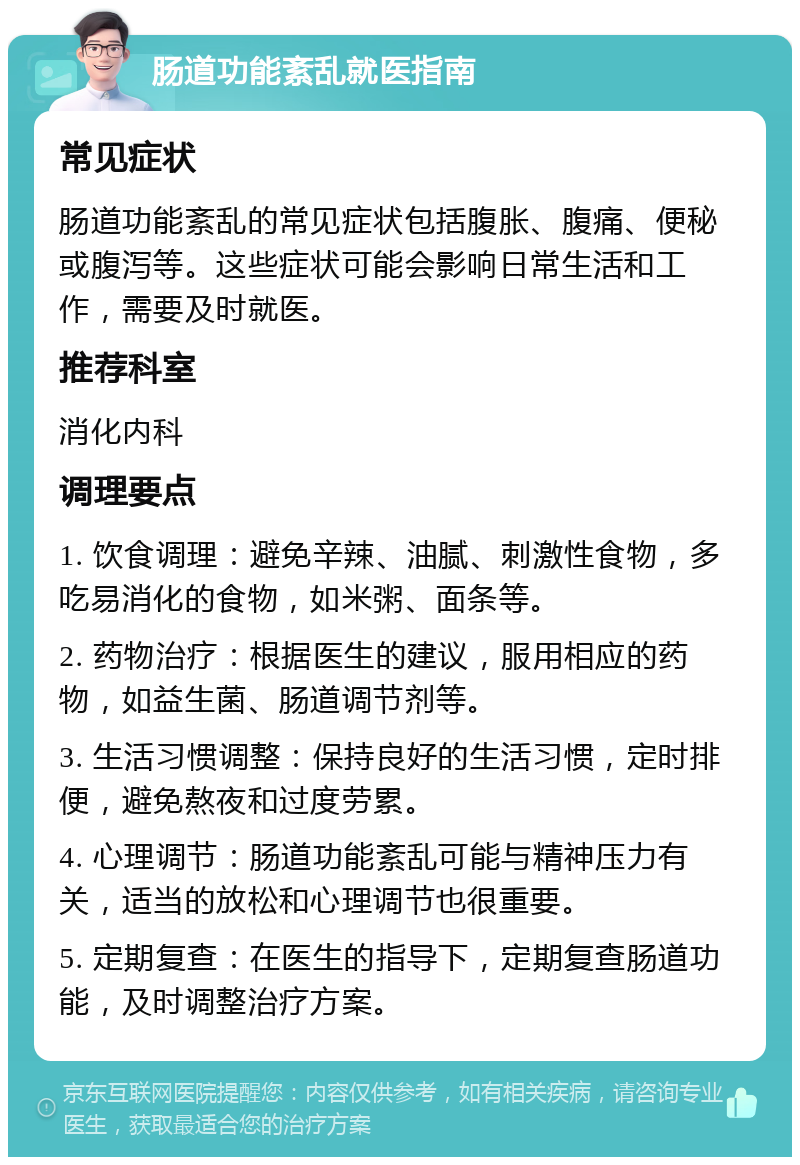 肠道功能紊乱就医指南 常见症状 肠道功能紊乱的常见症状包括腹胀、腹痛、便秘或腹泻等。这些症状可能会影响日常生活和工作，需要及时就医。 推荐科室 消化内科 调理要点 1. 饮食调理：避免辛辣、油腻、刺激性食物，多吃易消化的食物，如米粥、面条等。 2. 药物治疗：根据医生的建议，服用相应的药物，如益生菌、肠道调节剂等。 3. 生活习惯调整：保持良好的生活习惯，定时排便，避免熬夜和过度劳累。 4. 心理调节：肠道功能紊乱可能与精神压力有关，适当的放松和心理调节也很重要。 5. 定期复查：在医生的指导下，定期复查肠道功能，及时调整治疗方案。