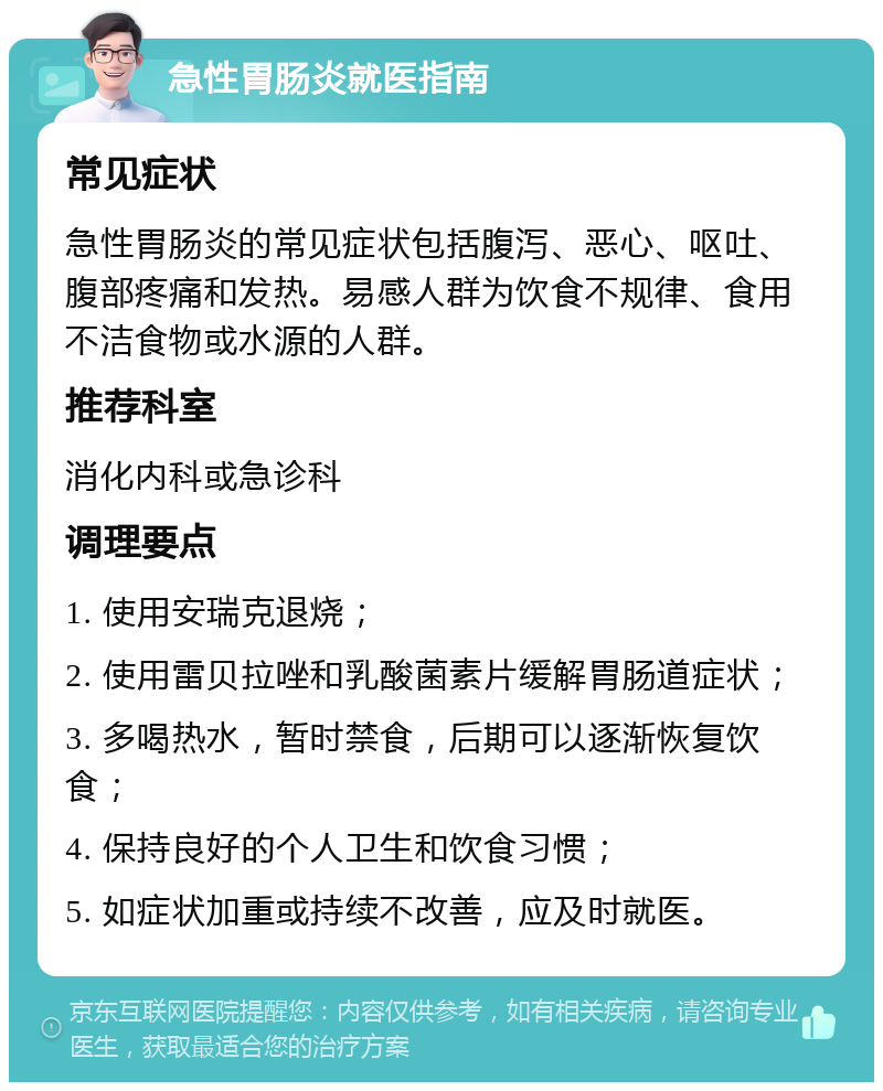 急性胃肠炎就医指南 常见症状 急性胃肠炎的常见症状包括腹泻、恶心、呕吐、腹部疼痛和发热。易感人群为饮食不规律、食用不洁食物或水源的人群。 推荐科室 消化内科或急诊科 调理要点 1. 使用安瑞克退烧； 2. 使用雷贝拉唑和乳酸菌素片缓解胃肠道症状； 3. 多喝热水，暂时禁食，后期可以逐渐恢复饮食； 4. 保持良好的个人卫生和饮食习惯； 5. 如症状加重或持续不改善，应及时就医。