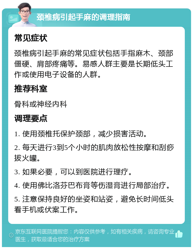 颈椎病引起手麻的调理指南 常见症状 颈椎病引起手麻的常见症状包括手指麻木、颈部僵硬、肩部疼痛等。易感人群主要是长期低头工作或使用电子设备的人群。 推荐科室 骨科或神经内科 调理要点 1. 使用颈椎托保护颈部，减少损害活动。 2. 每天进行3到5个小时的肌肉放松性按摩和刮痧拔火罐。 3. 如果必要，可以到医院进行理疗。 4. 使用佛比洛芬巴布膏等伤湿膏进行局部治疗。 5. 注意保持良好的坐姿和站姿，避免长时间低头看手机或伏案工作。