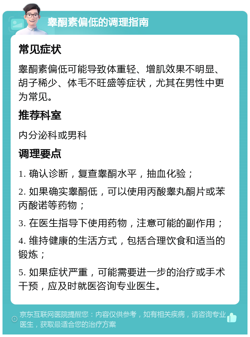 睾酮素偏低的调理指南 常见症状 睾酮素偏低可能导致体重轻、增肌效果不明显、胡子稀少、体毛不旺盛等症状，尤其在男性中更为常见。 推荐科室 内分泌科或男科 调理要点 1. 确认诊断，复查睾酮水平，抽血化验； 2. 如果确实睾酮低，可以使用丙酸睾丸酮片或苯丙酸诺等药物； 3. 在医生指导下使用药物，注意可能的副作用； 4. 维持健康的生活方式，包括合理饮食和适当的锻炼； 5. 如果症状严重，可能需要进一步的治疗或手术干预，应及时就医咨询专业医生。