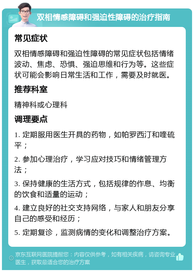 双相情感障碍和强迫性障碍的治疗指南 常见症状 双相情感障碍和强迫性障碍的常见症状包括情绪波动、焦虑、恐惧、强迫思维和行为等。这些症状可能会影响日常生活和工作，需要及时就医。 推荐科室 精神科或心理科 调理要点 1. 定期服用医生开具的药物，如帕罗西汀和喹硫平； 2. 参加心理治疗，学习应对技巧和情绪管理方法； 3. 保持健康的生活方式，包括规律的作息、均衡的饮食和适量的运动； 4. 建立良好的社交支持网络，与家人和朋友分享自己的感受和经历； 5. 定期复诊，监测病情的变化和调整治疗方案。