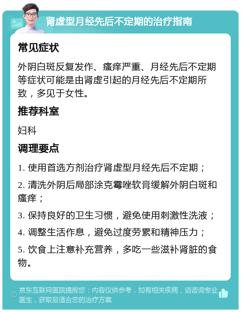 肾虚型月经先后不定期的治疗指南 常见症状 外阴白斑反复发作、瘙痒严重、月经先后不定期等症状可能是由肾虚引起的月经先后不定期所致，多见于女性。 推荐科室 妇科 调理要点 1. 使用首选方剂治疗肾虚型月经先后不定期； 2. 清洗外阴后局部涂克霉唑软膏缓解外阴白斑和瘙痒； 3. 保持良好的卫生习惯，避免使用刺激性洗液； 4. 调整生活作息，避免过度劳累和精神压力； 5. 饮食上注意补充营养，多吃一些滋补肾脏的食物。