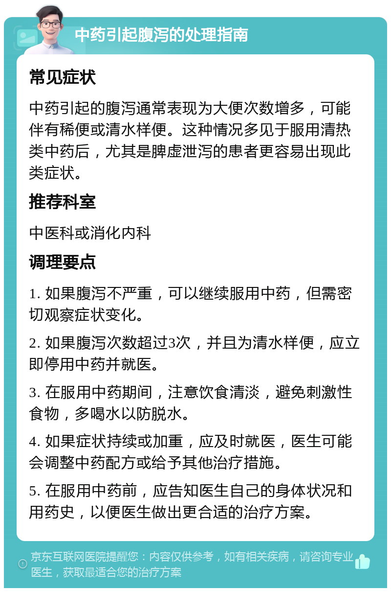 中药引起腹泻的处理指南 常见症状 中药引起的腹泻通常表现为大便次数增多，可能伴有稀便或清水样便。这种情况多见于服用清热类中药后，尤其是脾虚泄泻的患者更容易出现此类症状。 推荐科室 中医科或消化内科 调理要点 1. 如果腹泻不严重，可以继续服用中药，但需密切观察症状变化。 2. 如果腹泻次数超过3次，并且为清水样便，应立即停用中药并就医。 3. 在服用中药期间，注意饮食清淡，避免刺激性食物，多喝水以防脱水。 4. 如果症状持续或加重，应及时就医，医生可能会调整中药配方或给予其他治疗措施。 5. 在服用中药前，应告知医生自己的身体状况和用药史，以便医生做出更合适的治疗方案。