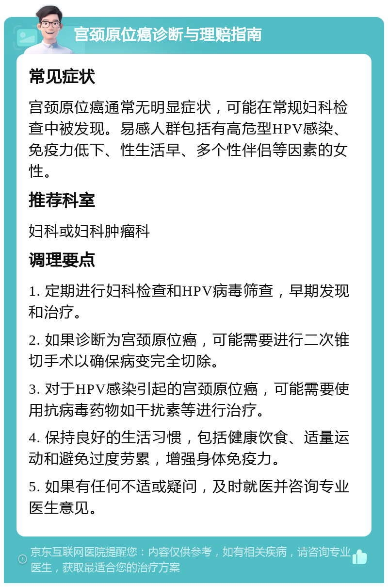 宫颈原位癌诊断与理赔指南 常见症状 宫颈原位癌通常无明显症状，可能在常规妇科检查中被发现。易感人群包括有高危型HPV感染、免疫力低下、性生活早、多个性伴侣等因素的女性。 推荐科室 妇科或妇科肿瘤科 调理要点 1. 定期进行妇科检查和HPV病毒筛查，早期发现和治疗。 2. 如果诊断为宫颈原位癌，可能需要进行二次锥切手术以确保病变完全切除。 3. 对于HPV感染引起的宫颈原位癌，可能需要使用抗病毒药物如干扰素等进行治疗。 4. 保持良好的生活习惯，包括健康饮食、适量运动和避免过度劳累，增强身体免疫力。 5. 如果有任何不适或疑问，及时就医并咨询专业医生意见。