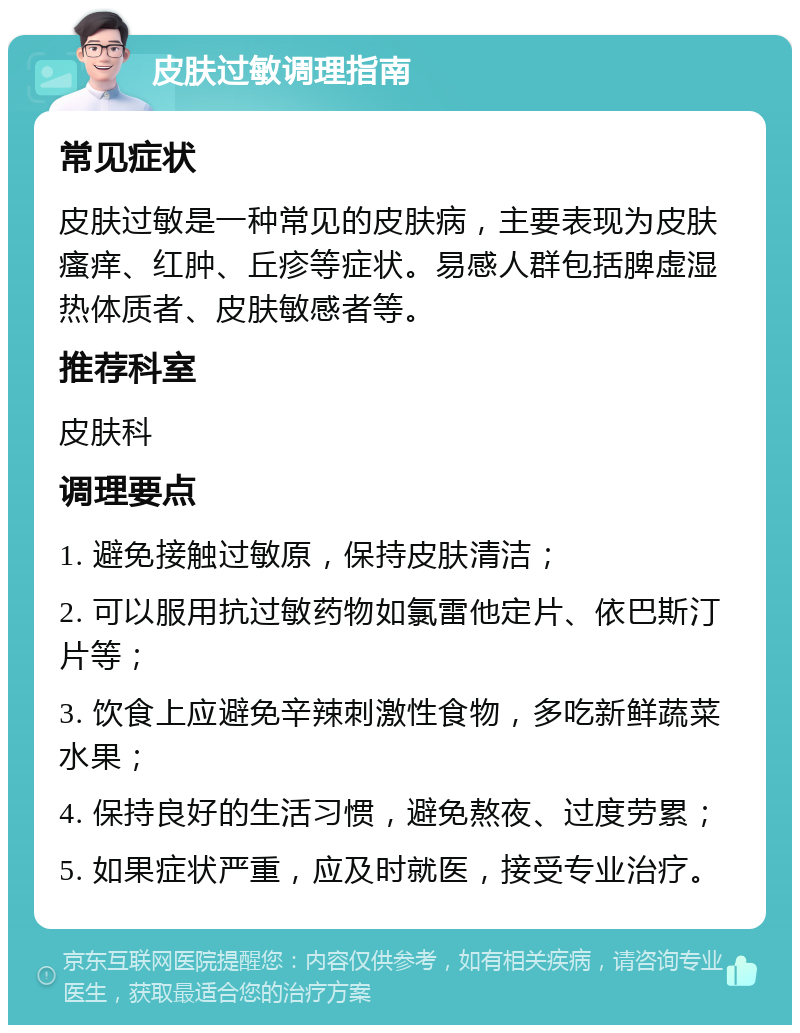 皮肤过敏调理指南 常见症状 皮肤过敏是一种常见的皮肤病，主要表现为皮肤瘙痒、红肿、丘疹等症状。易感人群包括脾虚湿热体质者、皮肤敏感者等。 推荐科室 皮肤科 调理要点 1. 避免接触过敏原，保持皮肤清洁； 2. 可以服用抗过敏药物如氯雷他定片、依巴斯汀片等； 3. 饮食上应避免辛辣刺激性食物，多吃新鲜蔬菜水果； 4. 保持良好的生活习惯，避免熬夜、过度劳累； 5. 如果症状严重，应及时就医，接受专业治疗。