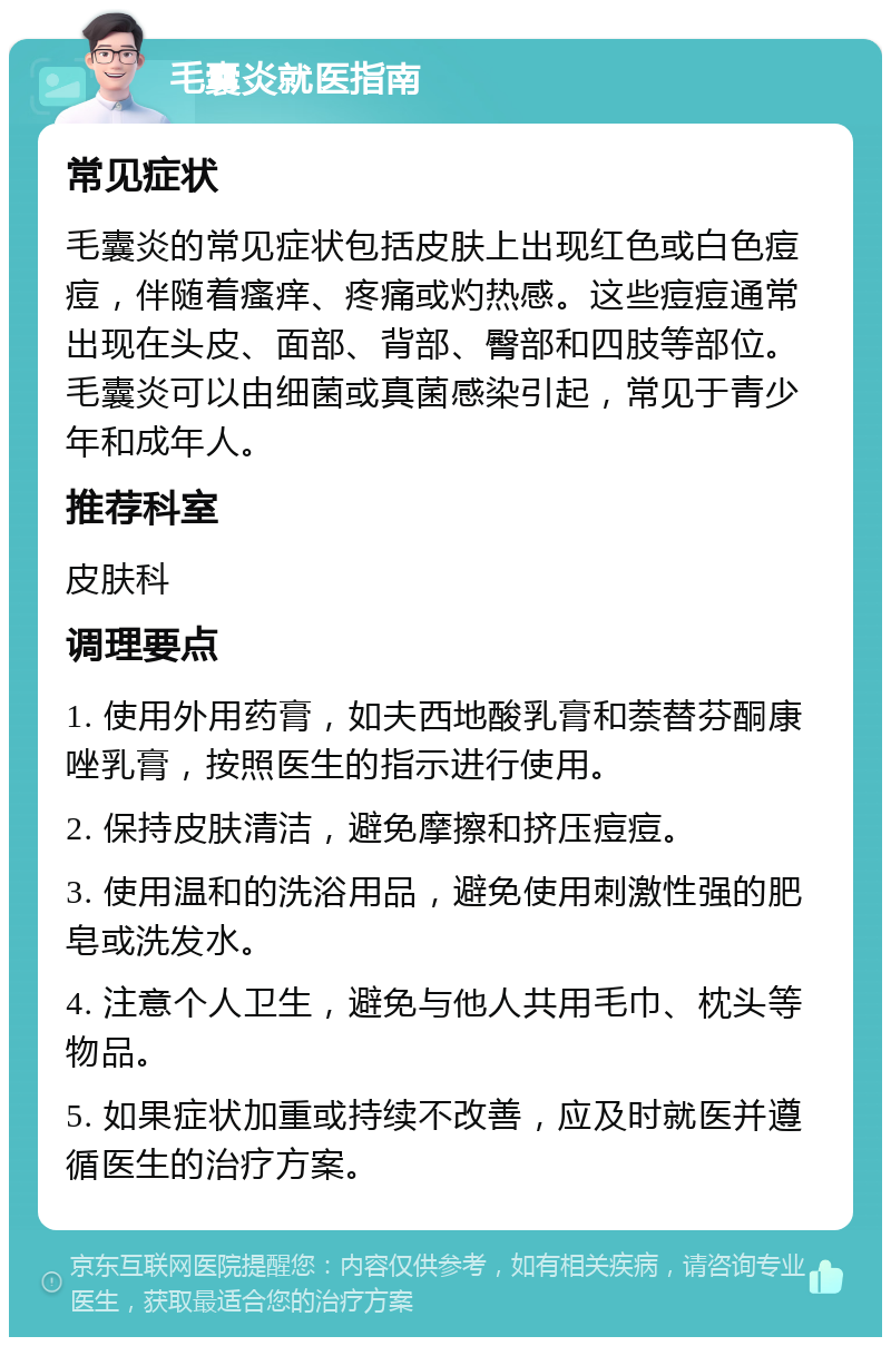 毛囊炎就医指南 常见症状 毛囊炎的常见症状包括皮肤上出现红色或白色痘痘，伴随着瘙痒、疼痛或灼热感。这些痘痘通常出现在头皮、面部、背部、臀部和四肢等部位。毛囊炎可以由细菌或真菌感染引起，常见于青少年和成年人。 推荐科室 皮肤科 调理要点 1. 使用外用药膏，如夫西地酸乳膏和萘替芬酮康唑乳膏，按照医生的指示进行使用。 2. 保持皮肤清洁，避免摩擦和挤压痘痘。 3. 使用温和的洗浴用品，避免使用刺激性强的肥皂或洗发水。 4. 注意个人卫生，避免与他人共用毛巾、枕头等物品。 5. 如果症状加重或持续不改善，应及时就医并遵循医生的治疗方案。