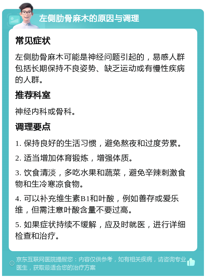 左侧肋骨麻木的原因与调理 常见症状 左侧肋骨麻木可能是神经问题引起的，易感人群包括长期保持不良姿势、缺乏运动或有慢性疾病的人群。 推荐科室 神经内科或骨科。 调理要点 1. 保持良好的生活习惯，避免熬夜和过度劳累。 2. 适当增加体育锻炼，增强体质。 3. 饮食清淡，多吃水果和蔬菜，避免辛辣刺激食物和生冷寒凉食物。 4. 可以补充维生素B1和叶酸，例如善存或爱乐维，但需注意叶酸含量不要过高。 5. 如果症状持续不缓解，应及时就医，进行详细检查和治疗。