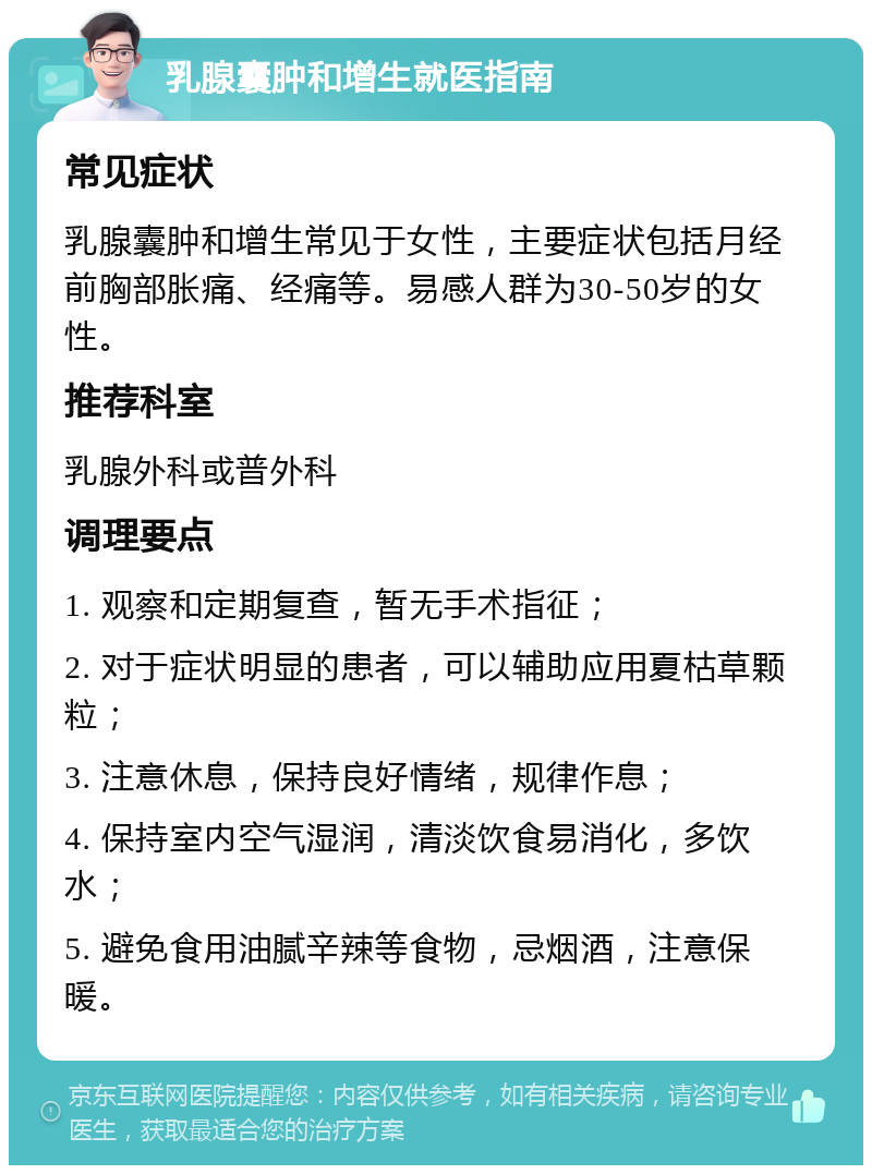 乳腺囊肿和增生就医指南 常见症状 乳腺囊肿和增生常见于女性，主要症状包括月经前胸部胀痛、经痛等。易感人群为30-50岁的女性。 推荐科室 乳腺外科或普外科 调理要点 1. 观察和定期复查，暂无手术指征； 2. 对于症状明显的患者，可以辅助应用夏枯草颗粒； 3. 注意休息，保持良好情绪，规律作息； 4. 保持室内空气湿润，清淡饮食易消化，多饮水； 5. 避免食用油腻辛辣等食物，忌烟酒，注意保暖。