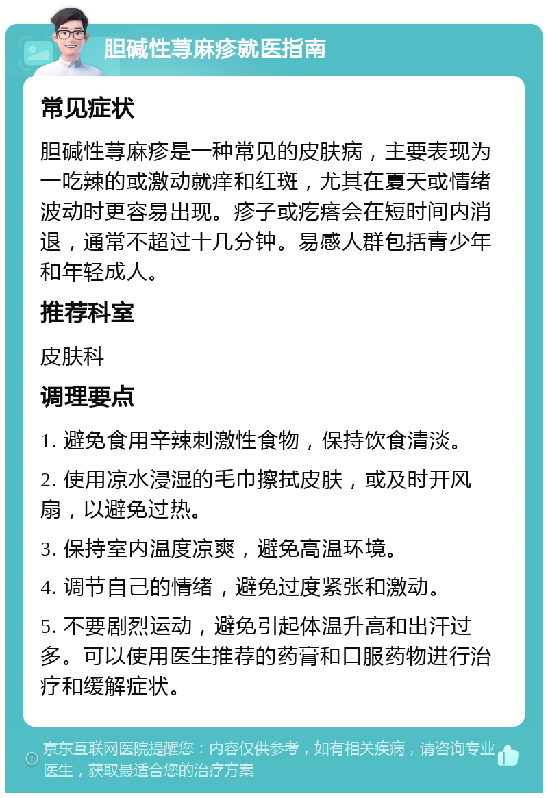 胆碱性荨麻疹就医指南 常见症状 胆碱性荨麻疹是一种常见的皮肤病，主要表现为一吃辣的或激动就痒和红斑，尤其在夏天或情绪波动时更容易出现。疹子或疙瘩会在短时间内消退，通常不超过十几分钟。易感人群包括青少年和年轻成人。 推荐科室 皮肤科 调理要点 1. 避免食用辛辣刺激性食物，保持饮食清淡。 2. 使用凉水浸湿的毛巾擦拭皮肤，或及时开风扇，以避免过热。 3. 保持室内温度凉爽，避免高温环境。 4. 调节自己的情绪，避免过度紧张和激动。 5. 不要剧烈运动，避免引起体温升高和出汗过多。可以使用医生推荐的药膏和口服药物进行治疗和缓解症状。