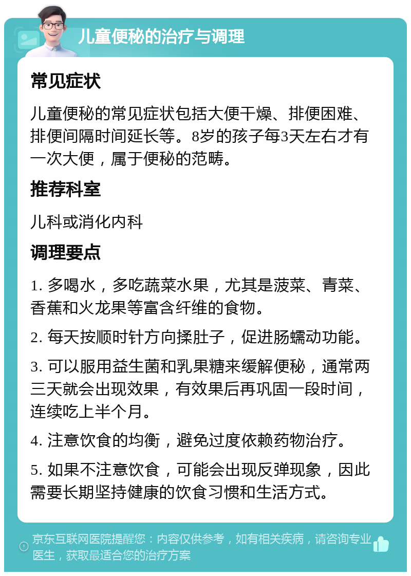 儿童便秘的治疗与调理 常见症状 儿童便秘的常见症状包括大便干燥、排便困难、排便间隔时间延长等。8岁的孩子每3天左右才有一次大便，属于便秘的范畴。 推荐科室 儿科或消化内科 调理要点 1. 多喝水，多吃蔬菜水果，尤其是菠菜、青菜、香蕉和火龙果等富含纤维的食物。 2. 每天按顺时针方向揉肚子，促进肠蠕动功能。 3. 可以服用益生菌和乳果糖来缓解便秘，通常两三天就会出现效果，有效果后再巩固一段时间，连续吃上半个月。 4. 注意饮食的均衡，避免过度依赖药物治疗。 5. 如果不注意饮食，可能会出现反弹现象，因此需要长期坚持健康的饮食习惯和生活方式。