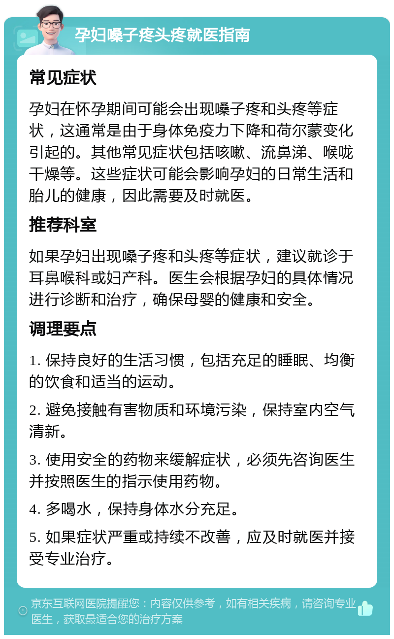 孕妇嗓子疼头疼就医指南 常见症状 孕妇在怀孕期间可能会出现嗓子疼和头疼等症状，这通常是由于身体免疫力下降和荷尔蒙变化引起的。其他常见症状包括咳嗽、流鼻涕、喉咙干燥等。这些症状可能会影响孕妇的日常生活和胎儿的健康，因此需要及时就医。 推荐科室 如果孕妇出现嗓子疼和头疼等症状，建议就诊于耳鼻喉科或妇产科。医生会根据孕妇的具体情况进行诊断和治疗，确保母婴的健康和安全。 调理要点 1. 保持良好的生活习惯，包括充足的睡眠、均衡的饮食和适当的运动。 2. 避免接触有害物质和环境污染，保持室内空气清新。 3. 使用安全的药物来缓解症状，必须先咨询医生并按照医生的指示使用药物。 4. 多喝水，保持身体水分充足。 5. 如果症状严重或持续不改善，应及时就医并接受专业治疗。