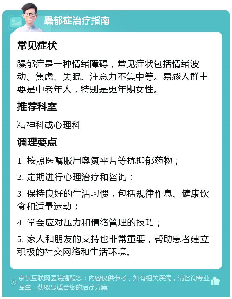 躁郁症治疗指南 常见症状 躁郁症是一种情绪障碍，常见症状包括情绪波动、焦虑、失眠、注意力不集中等。易感人群主要是中老年人，特别是更年期女性。 推荐科室 精神科或心理科 调理要点 1. 按照医嘱服用奥氮平片等抗抑郁药物； 2. 定期进行心理治疗和咨询； 3. 保持良好的生活习惯，包括规律作息、健康饮食和适量运动； 4. 学会应对压力和情绪管理的技巧； 5. 家人和朋友的支持也非常重要，帮助患者建立积极的社交网络和生活环境。