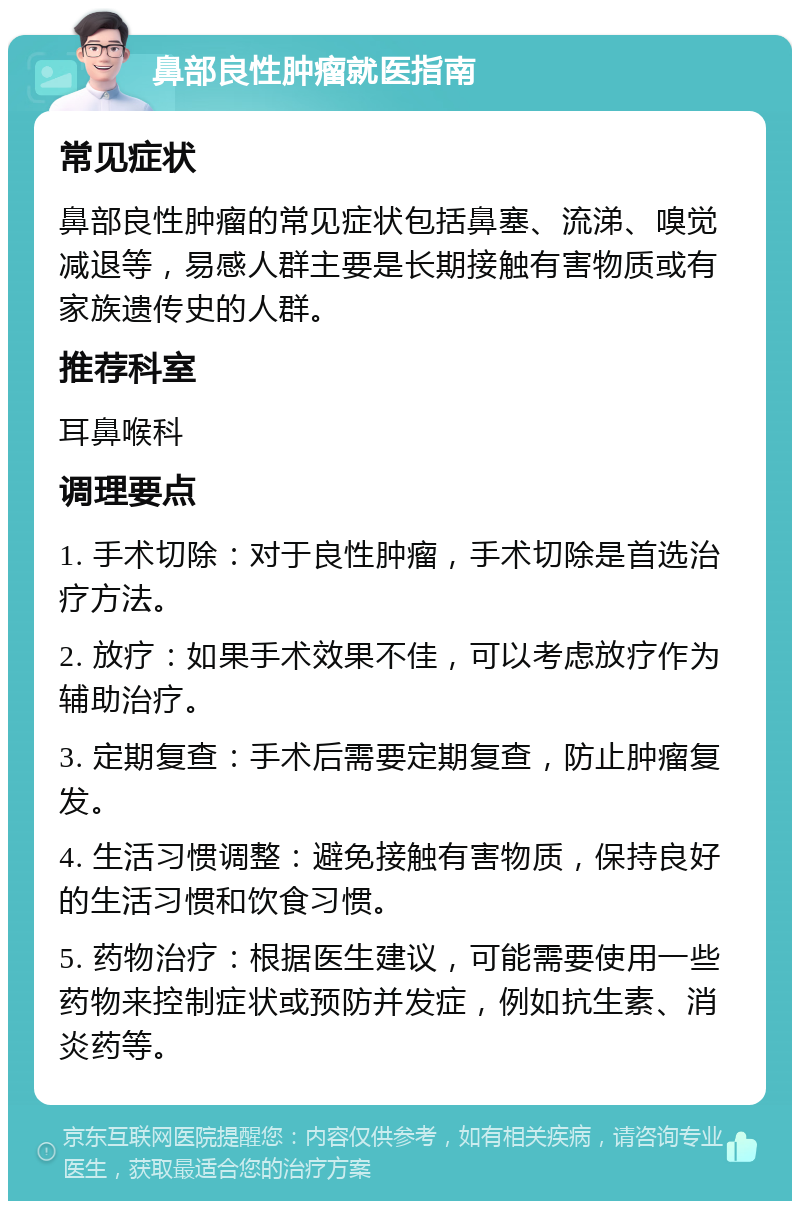 鼻部良性肿瘤就医指南 常见症状 鼻部良性肿瘤的常见症状包括鼻塞、流涕、嗅觉减退等，易感人群主要是长期接触有害物质或有家族遗传史的人群。 推荐科室 耳鼻喉科 调理要点 1. 手术切除：对于良性肿瘤，手术切除是首选治疗方法。 2. 放疗：如果手术效果不佳，可以考虑放疗作为辅助治疗。 3. 定期复查：手术后需要定期复查，防止肿瘤复发。 4. 生活习惯调整：避免接触有害物质，保持良好的生活习惯和饮食习惯。 5. 药物治疗：根据医生建议，可能需要使用一些药物来控制症状或预防并发症，例如抗生素、消炎药等。