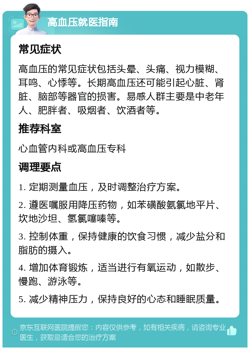 高血压就医指南 常见症状 高血压的常见症状包括头晕、头痛、视力模糊、耳鸣、心悸等。长期高血压还可能引起心脏、肾脏、脑部等器官的损害。易感人群主要是中老年人、肥胖者、吸烟者、饮酒者等。 推荐科室 心血管内科或高血压专科 调理要点 1. 定期测量血压，及时调整治疗方案。 2. 遵医嘱服用降压药物，如苯磺酸氨氯地平片、坎地沙坦、氢氯噻嗪等。 3. 控制体重，保持健康的饮食习惯，减少盐分和脂肪的摄入。 4. 增加体育锻炼，适当进行有氧运动，如散步、慢跑、游泳等。 5. 减少精神压力，保持良好的心态和睡眠质量。