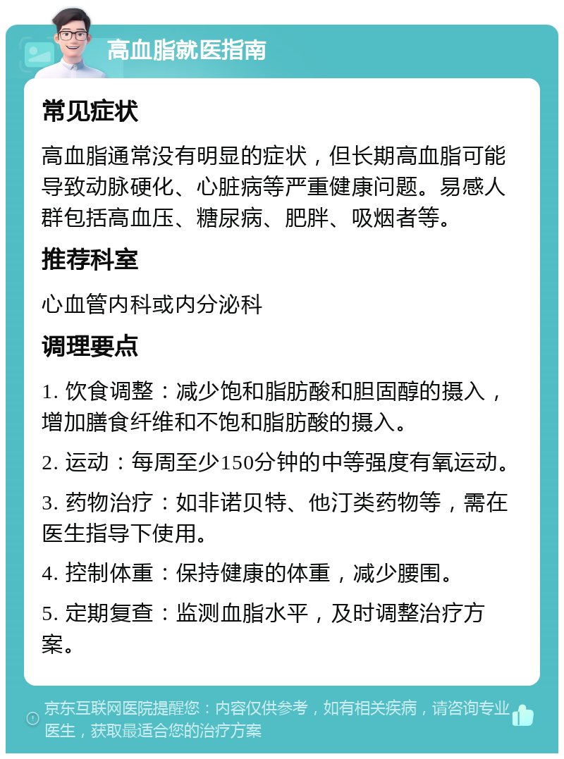 高血脂就医指南 常见症状 高血脂通常没有明显的症状，但长期高血脂可能导致动脉硬化、心脏病等严重健康问题。易感人群包括高血压、糖尿病、肥胖、吸烟者等。 推荐科室 心血管内科或内分泌科 调理要点 1. 饮食调整：减少饱和脂肪酸和胆固醇的摄入，增加膳食纤维和不饱和脂肪酸的摄入。 2. 运动：每周至少150分钟的中等强度有氧运动。 3. 药物治疗：如非诺贝特、他汀类药物等，需在医生指导下使用。 4. 控制体重：保持健康的体重，减少腰围。 5. 定期复查：监测血脂水平，及时调整治疗方案。