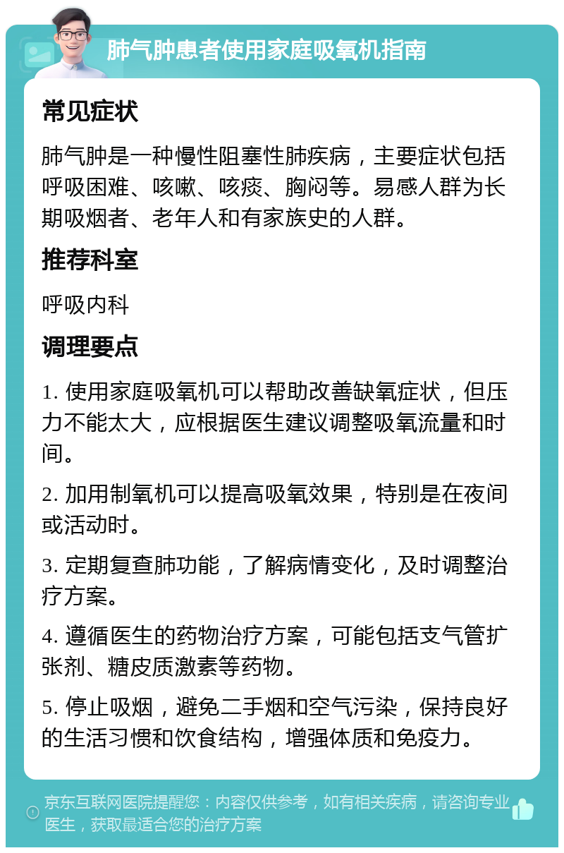 肺气肿患者使用家庭吸氧机指南 常见症状 肺气肿是一种慢性阻塞性肺疾病，主要症状包括呼吸困难、咳嗽、咳痰、胸闷等。易感人群为长期吸烟者、老年人和有家族史的人群。 推荐科室 呼吸内科 调理要点 1. 使用家庭吸氧机可以帮助改善缺氧症状，但压力不能太大，应根据医生建议调整吸氧流量和时间。 2. 加用制氧机可以提高吸氧效果，特别是在夜间或活动时。 3. 定期复查肺功能，了解病情变化，及时调整治疗方案。 4. 遵循医生的药物治疗方案，可能包括支气管扩张剂、糖皮质激素等药物。 5. 停止吸烟，避免二手烟和空气污染，保持良好的生活习惯和饮食结构，增强体质和免疫力。