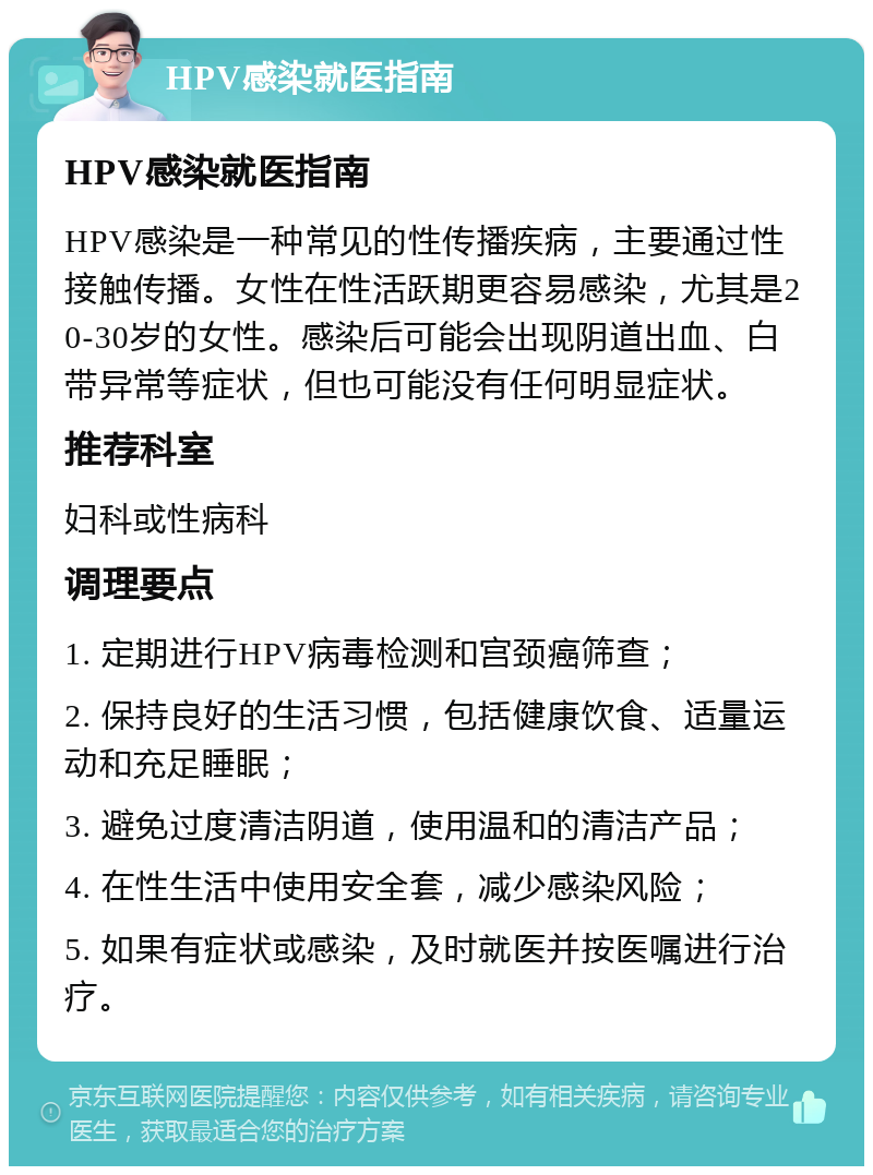 HPV感染就医指南 HPV感染就医指南 HPV感染是一种常见的性传播疾病，主要通过性接触传播。女性在性活跃期更容易感染，尤其是20-30岁的女性。感染后可能会出现阴道出血、白带异常等症状，但也可能没有任何明显症状。 推荐科室 妇科或性病科 调理要点 1. 定期进行HPV病毒检测和宫颈癌筛查； 2. 保持良好的生活习惯，包括健康饮食、适量运动和充足睡眠； 3. 避免过度清洁阴道，使用温和的清洁产品； 4. 在性生活中使用安全套，减少感染风险； 5. 如果有症状或感染，及时就医并按医嘱进行治疗。