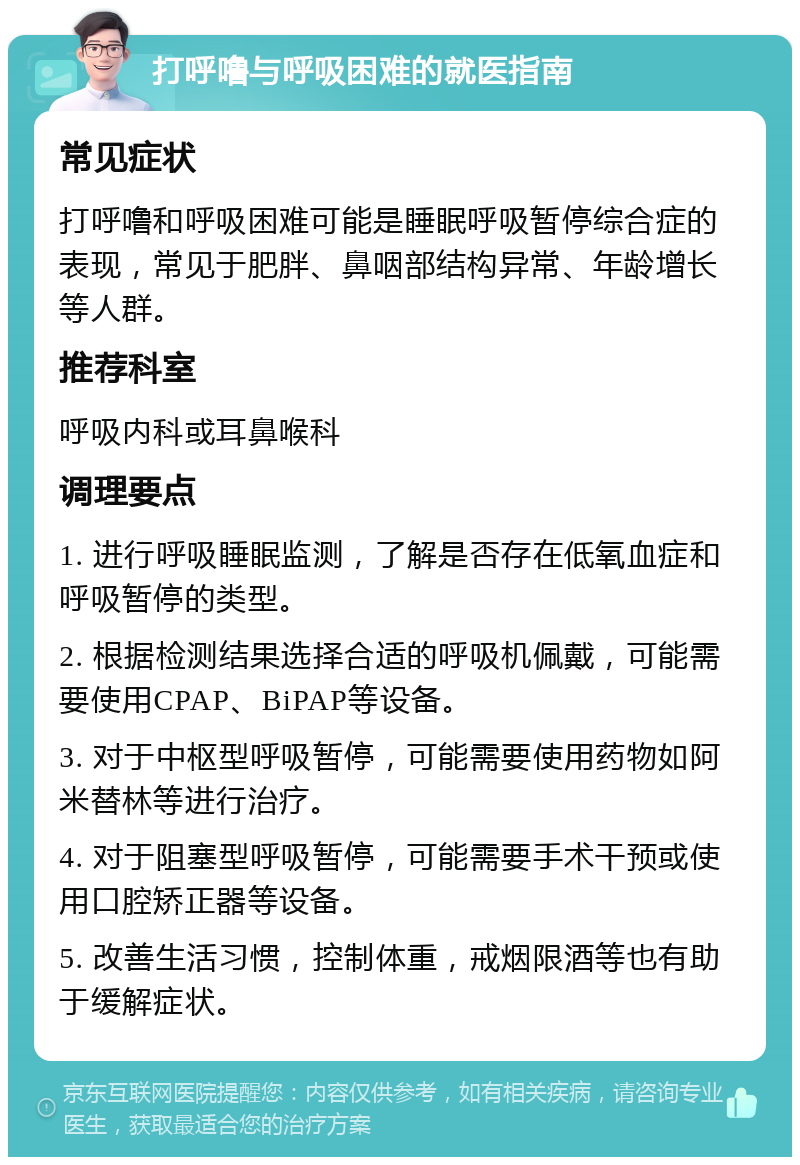 打呼噜与呼吸困难的就医指南 常见症状 打呼噜和呼吸困难可能是睡眠呼吸暂停综合症的表现，常见于肥胖、鼻咽部结构异常、年龄增长等人群。 推荐科室 呼吸内科或耳鼻喉科 调理要点 1. 进行呼吸睡眠监测，了解是否存在低氧血症和呼吸暂停的类型。 2. 根据检测结果选择合适的呼吸机佩戴，可能需要使用CPAP、BiPAP等设备。 3. 对于中枢型呼吸暂停，可能需要使用药物如阿米替林等进行治疗。 4. 对于阻塞型呼吸暂停，可能需要手术干预或使用口腔矫正器等设备。 5. 改善生活习惯，控制体重，戒烟限酒等也有助于缓解症状。