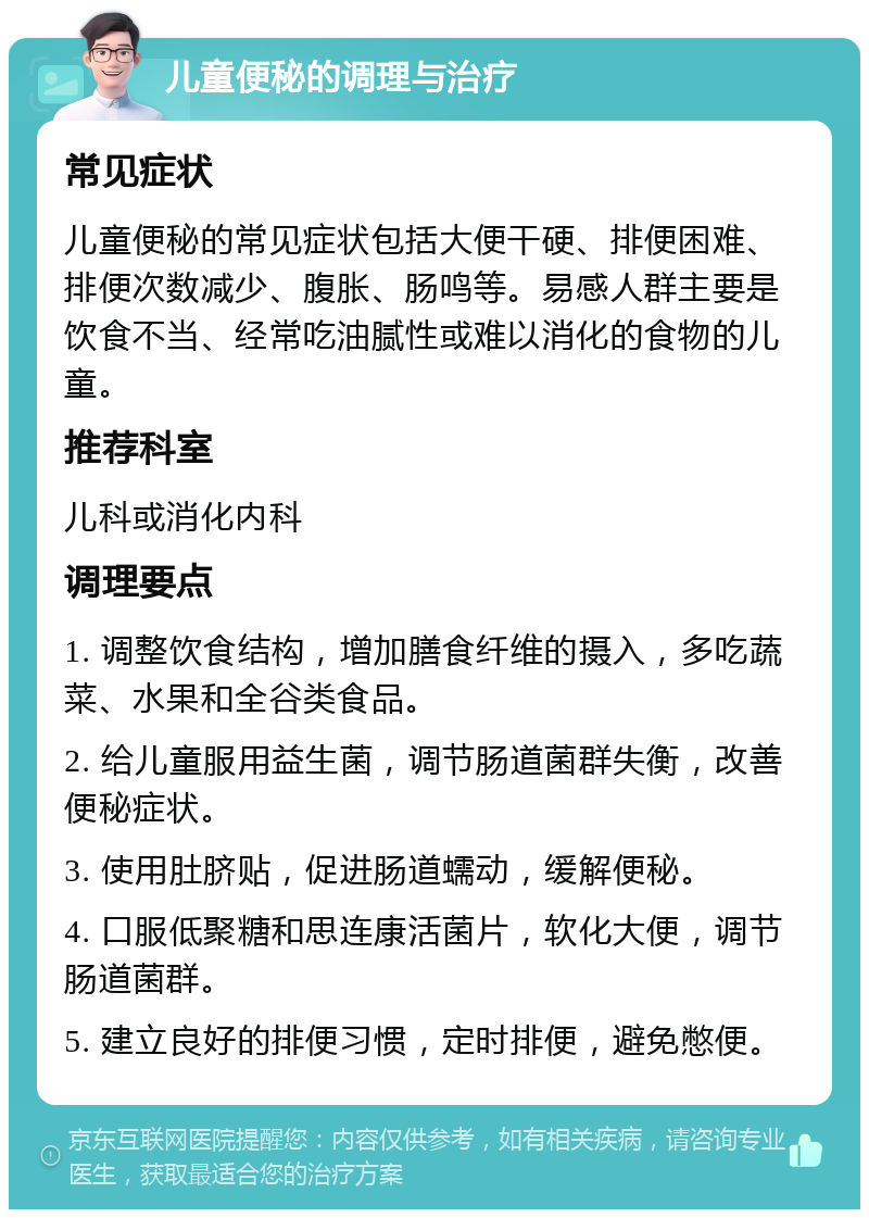 儿童便秘的调理与治疗 常见症状 儿童便秘的常见症状包括大便干硬、排便困难、排便次数减少、腹胀、肠鸣等。易感人群主要是饮食不当、经常吃油腻性或难以消化的食物的儿童。 推荐科室 儿科或消化内科 调理要点 1. 调整饮食结构，增加膳食纤维的摄入，多吃蔬菜、水果和全谷类食品。 2. 给儿童服用益生菌，调节肠道菌群失衡，改善便秘症状。 3. 使用肚脐贴，促进肠道蠕动，缓解便秘。 4. 口服低聚糖和思连康活菌片，软化大便，调节肠道菌群。 5. 建立良好的排便习惯，定时排便，避免憋便。