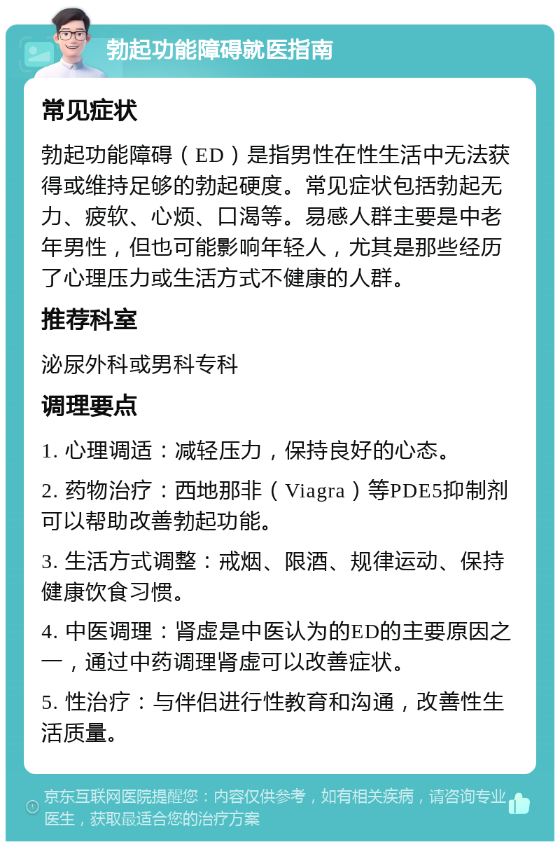 勃起功能障碍就医指南 常见症状 勃起功能障碍（ED）是指男性在性生活中无法获得或维持足够的勃起硬度。常见症状包括勃起无力、疲软、心烦、口渴等。易感人群主要是中老年男性，但也可能影响年轻人，尤其是那些经历了心理压力或生活方式不健康的人群。 推荐科室 泌尿外科或男科专科 调理要点 1. 心理调适：减轻压力，保持良好的心态。 2. 药物治疗：西地那非（Viagra）等PDE5抑制剂可以帮助改善勃起功能。 3. 生活方式调整：戒烟、限酒、规律运动、保持健康饮食习惯。 4. 中医调理：肾虚是中医认为的ED的主要原因之一，通过中药调理肾虚可以改善症状。 5. 性治疗：与伴侣进行性教育和沟通，改善性生活质量。