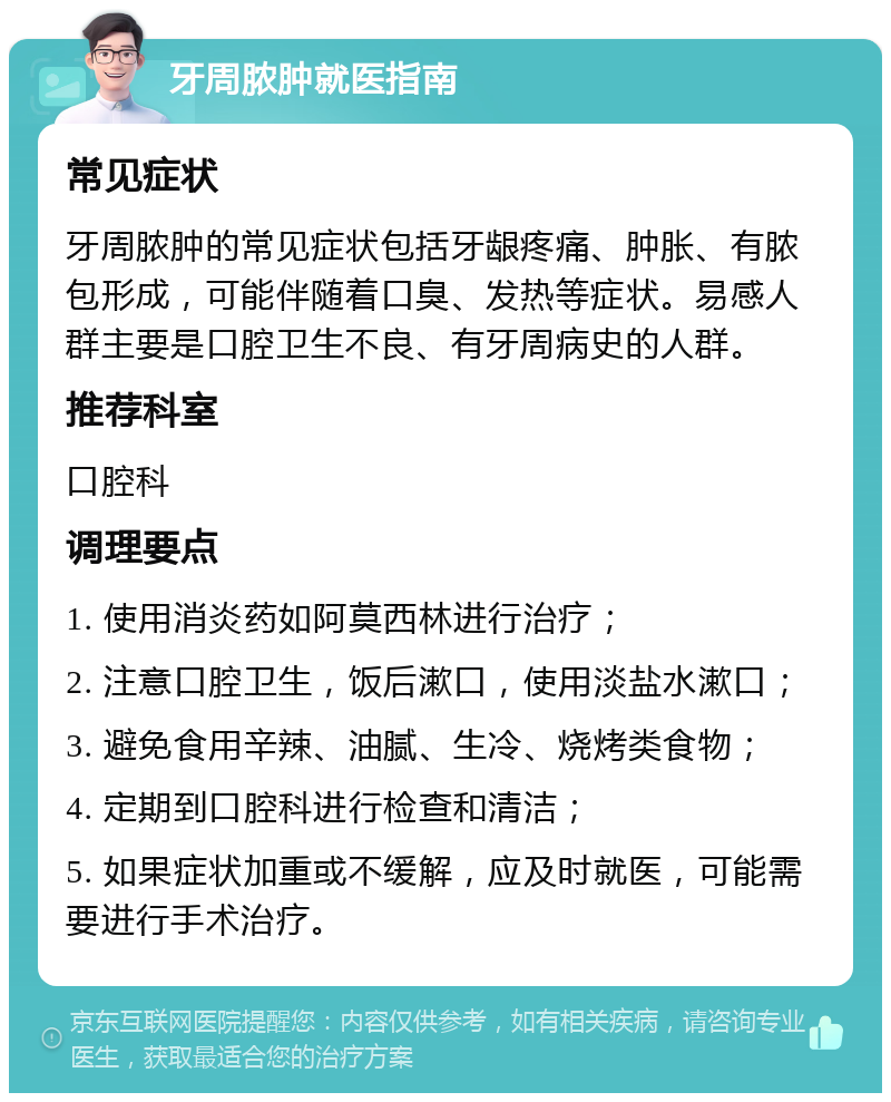 牙周脓肿就医指南 常见症状 牙周脓肿的常见症状包括牙龈疼痛、肿胀、有脓包形成，可能伴随着口臭、发热等症状。易感人群主要是口腔卫生不良、有牙周病史的人群。 推荐科室 口腔科 调理要点 1. 使用消炎药如阿莫西林进行治疗； 2. 注意口腔卫生，饭后漱口，使用淡盐水漱口； 3. 避免食用辛辣、油腻、生冷、烧烤类食物； 4. 定期到口腔科进行检查和清洁； 5. 如果症状加重或不缓解，应及时就医，可能需要进行手术治疗。