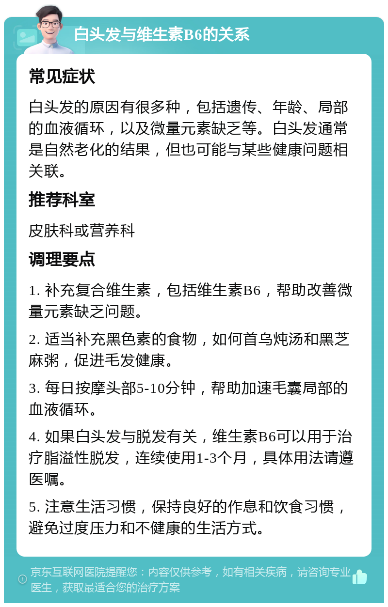 白头发与维生素B6的关系 常见症状 白头发的原因有很多种，包括遗传、年龄、局部的血液循环，以及微量元素缺乏等。白头发通常是自然老化的结果，但也可能与某些健康问题相关联。 推荐科室 皮肤科或营养科 调理要点 1. 补充复合维生素，包括维生素B6，帮助改善微量元素缺乏问题。 2. 适当补充黑色素的食物，如何首乌炖汤和黑芝麻粥，促进毛发健康。 3. 每日按摩头部5-10分钟，帮助加速毛囊局部的血液循环。 4. 如果白头发与脱发有关，维生素B6可以用于治疗脂溢性脱发，连续使用1-3个月，具体用法请遵医嘱。 5. 注意生活习惯，保持良好的作息和饮食习惯，避免过度压力和不健康的生活方式。