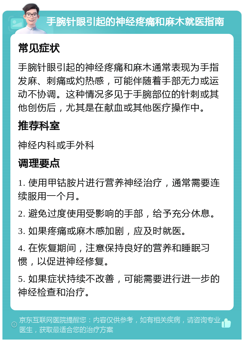 手腕针眼引起的神经疼痛和麻木就医指南 常见症状 手腕针眼引起的神经疼痛和麻木通常表现为手指发麻、刺痛或灼热感，可能伴随着手部无力或运动不协调。这种情况多见于手腕部位的针刺或其他创伤后，尤其是在献血或其他医疗操作中。 推荐科室 神经内科或手外科 调理要点 1. 使用甲钴胺片进行营养神经治疗，通常需要连续服用一个月。 2. 避免过度使用受影响的手部，给予充分休息。 3. 如果疼痛或麻木感加剧，应及时就医。 4. 在恢复期间，注意保持良好的营养和睡眠习惯，以促进神经修复。 5. 如果症状持续不改善，可能需要进行进一步的神经检查和治疗。