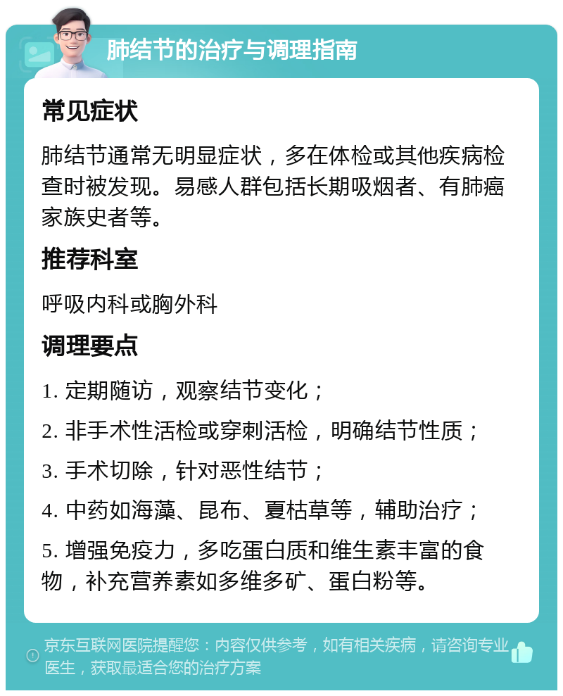 肺结节的治疗与调理指南 常见症状 肺结节通常无明显症状，多在体检或其他疾病检查时被发现。易感人群包括长期吸烟者、有肺癌家族史者等。 推荐科室 呼吸内科或胸外科 调理要点 1. 定期随访，观察结节变化； 2. 非手术性活检或穿刺活检，明确结节性质； 3. 手术切除，针对恶性结节； 4. 中药如海藻、昆布、夏枯草等，辅助治疗； 5. 增强免疫力，多吃蛋白质和维生素丰富的食物，补充营养素如多维多矿、蛋白粉等。