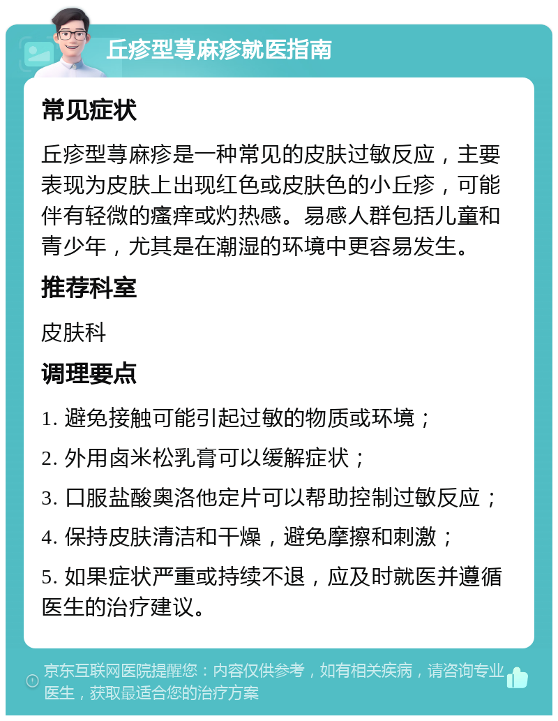 丘疹型荨麻疹就医指南 常见症状 丘疹型荨麻疹是一种常见的皮肤过敏反应，主要表现为皮肤上出现红色或皮肤色的小丘疹，可能伴有轻微的瘙痒或灼热感。易感人群包括儿童和青少年，尤其是在潮湿的环境中更容易发生。 推荐科室 皮肤科 调理要点 1. 避免接触可能引起过敏的物质或环境； 2. 外用卤米松乳膏可以缓解症状； 3. 口服盐酸奥洛他定片可以帮助控制过敏反应； 4. 保持皮肤清洁和干燥，避免摩擦和刺激； 5. 如果症状严重或持续不退，应及时就医并遵循医生的治疗建议。