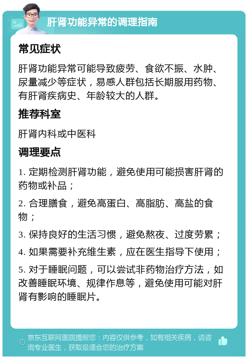 肝肾功能异常的调理指南 常见症状 肝肾功能异常可能导致疲劳、食欲不振、水肿、尿量减少等症状，易感人群包括长期服用药物、有肝肾疾病史、年龄较大的人群。 推荐科室 肝肾内科或中医科 调理要点 1. 定期检测肝肾功能，避免使用可能损害肝肾的药物或补品； 2. 合理膳食，避免高蛋白、高脂肪、高盐的食物； 3. 保持良好的生活习惯，避免熬夜、过度劳累； 4. 如果需要补充维生素，应在医生指导下使用； 5. 对于睡眠问题，可以尝试非药物治疗方法，如改善睡眠环境、规律作息等，避免使用可能对肝肾有影响的睡眠片。