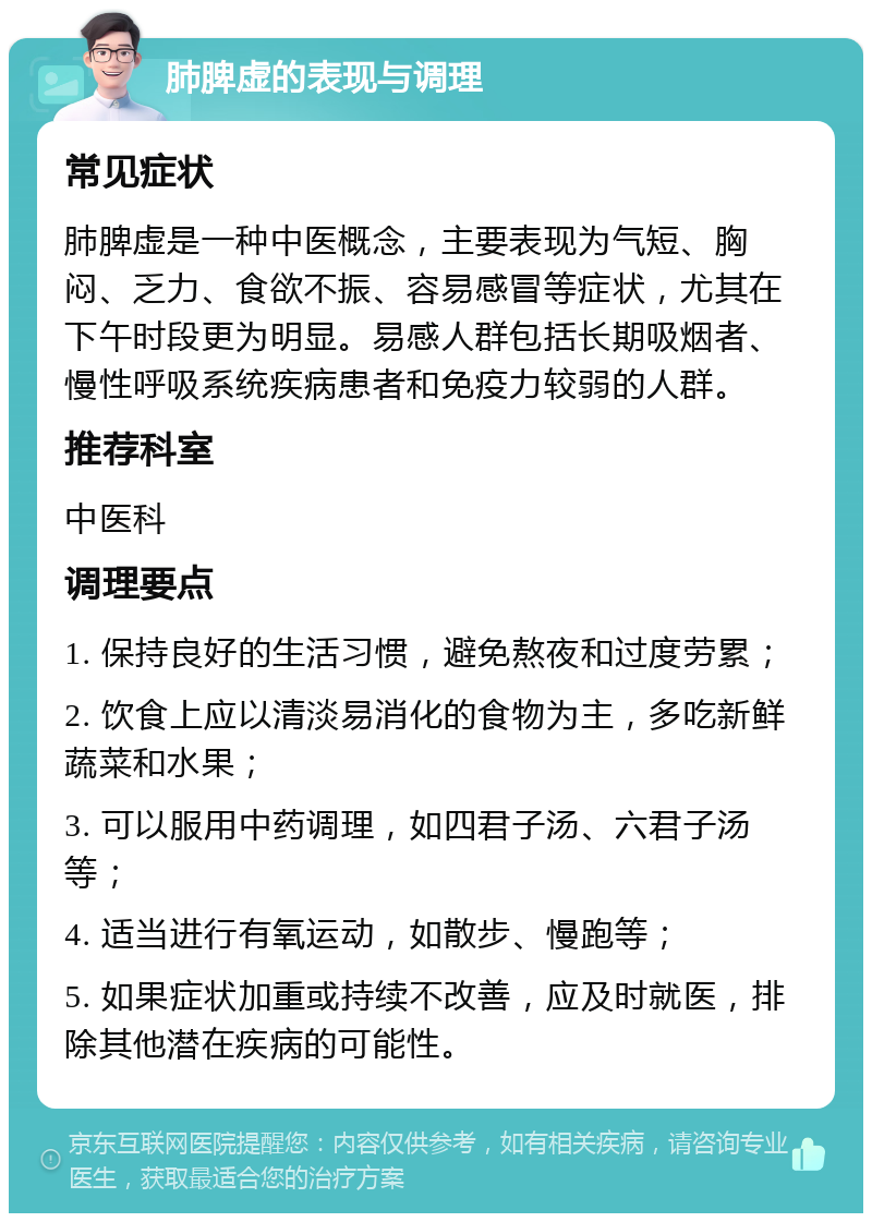 肺脾虚的表现与调理 常见症状 肺脾虚是一种中医概念，主要表现为气短、胸闷、乏力、食欲不振、容易感冒等症状，尤其在下午时段更为明显。易感人群包括长期吸烟者、慢性呼吸系统疾病患者和免疫力较弱的人群。 推荐科室 中医科 调理要点 1. 保持良好的生活习惯，避免熬夜和过度劳累； 2. 饮食上应以清淡易消化的食物为主，多吃新鲜蔬菜和水果； 3. 可以服用中药调理，如四君子汤、六君子汤等； 4. 适当进行有氧运动，如散步、慢跑等； 5. 如果症状加重或持续不改善，应及时就医，排除其他潜在疾病的可能性。