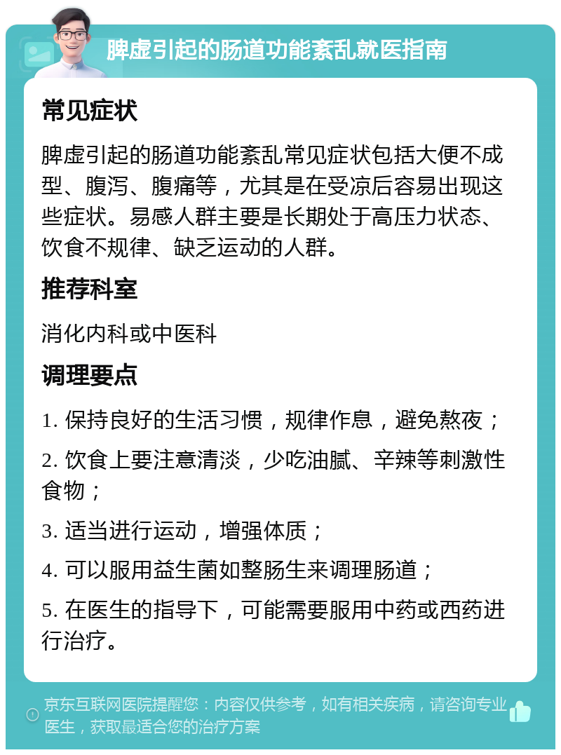 脾虚引起的肠道功能紊乱就医指南 常见症状 脾虚引起的肠道功能紊乱常见症状包括大便不成型、腹泻、腹痛等，尤其是在受凉后容易出现这些症状。易感人群主要是长期处于高压力状态、饮食不规律、缺乏运动的人群。 推荐科室 消化内科或中医科 调理要点 1. 保持良好的生活习惯，规律作息，避免熬夜； 2. 饮食上要注意清淡，少吃油腻、辛辣等刺激性食物； 3. 适当进行运动，增强体质； 4. 可以服用益生菌如整肠生来调理肠道； 5. 在医生的指导下，可能需要服用中药或西药进行治疗。