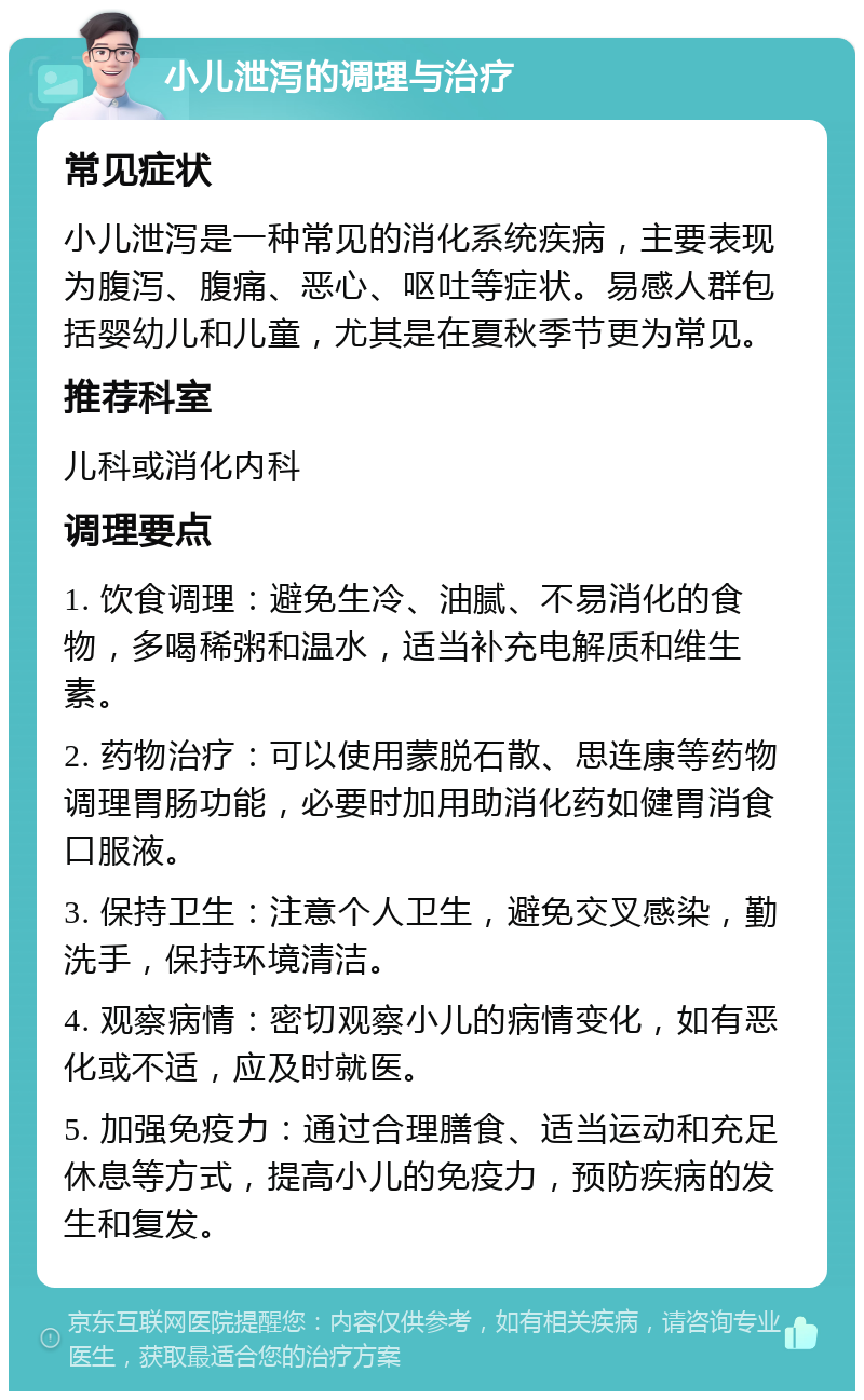 小儿泄泻的调理与治疗 常见症状 小儿泄泻是一种常见的消化系统疾病，主要表现为腹泻、腹痛、恶心、呕吐等症状。易感人群包括婴幼儿和儿童，尤其是在夏秋季节更为常见。 推荐科室 儿科或消化内科 调理要点 1. 饮食调理：避免生冷、油腻、不易消化的食物，多喝稀粥和温水，适当补充电解质和维生素。 2. 药物治疗：可以使用蒙脱石散、思连康等药物调理胃肠功能，必要时加用助消化药如健胃消食口服液。 3. 保持卫生：注意个人卫生，避免交叉感染，勤洗手，保持环境清洁。 4. 观察病情：密切观察小儿的病情变化，如有恶化或不适，应及时就医。 5. 加强免疫力：通过合理膳食、适当运动和充足休息等方式，提高小儿的免疫力，预防疾病的发生和复发。