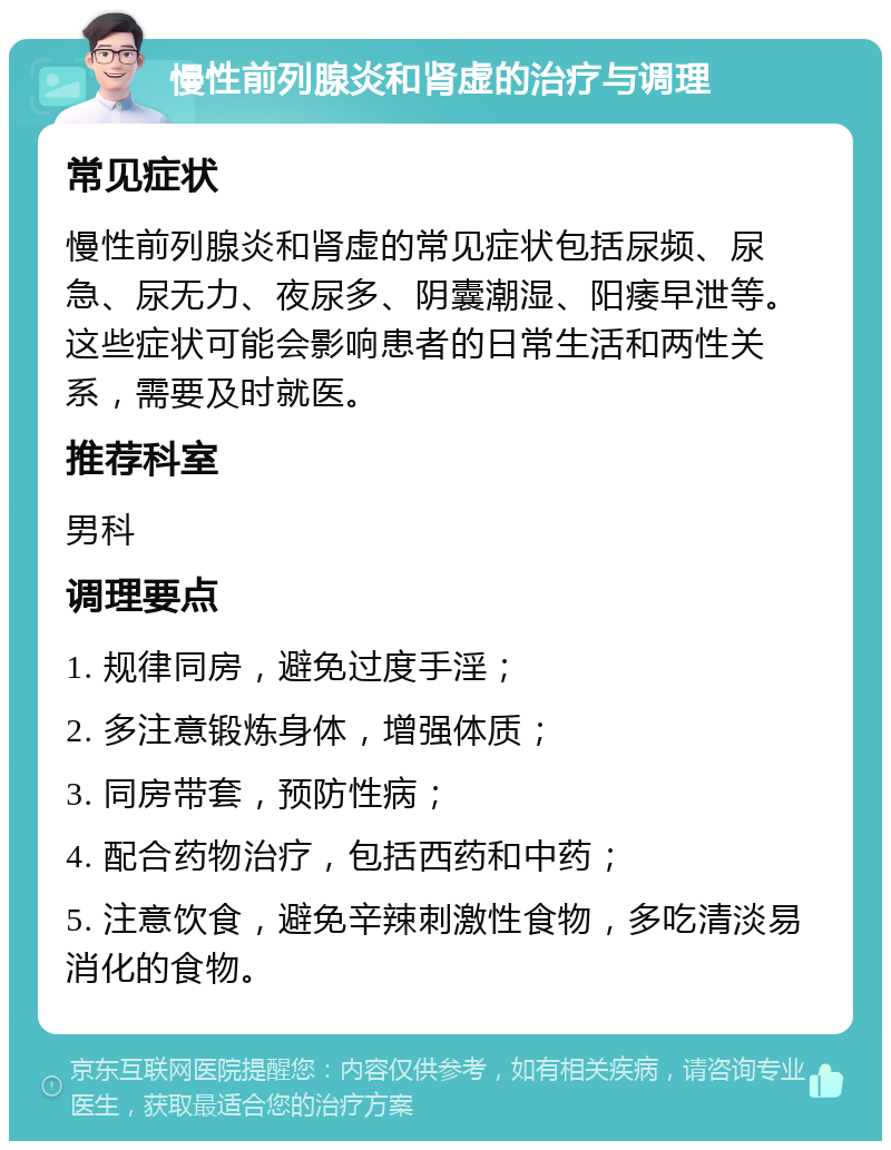 慢性前列腺炎和肾虚的治疗与调理 常见症状 慢性前列腺炎和肾虚的常见症状包括尿频、尿急、尿无力、夜尿多、阴囊潮湿、阳痿早泄等。这些症状可能会影响患者的日常生活和两性关系，需要及时就医。 推荐科室 男科 调理要点 1. 规律同房，避免过度手淫； 2. 多注意锻炼身体，增强体质； 3. 同房带套，预防性病； 4. 配合药物治疗，包括西药和中药； 5. 注意饮食，避免辛辣刺激性食物，多吃清淡易消化的食物。