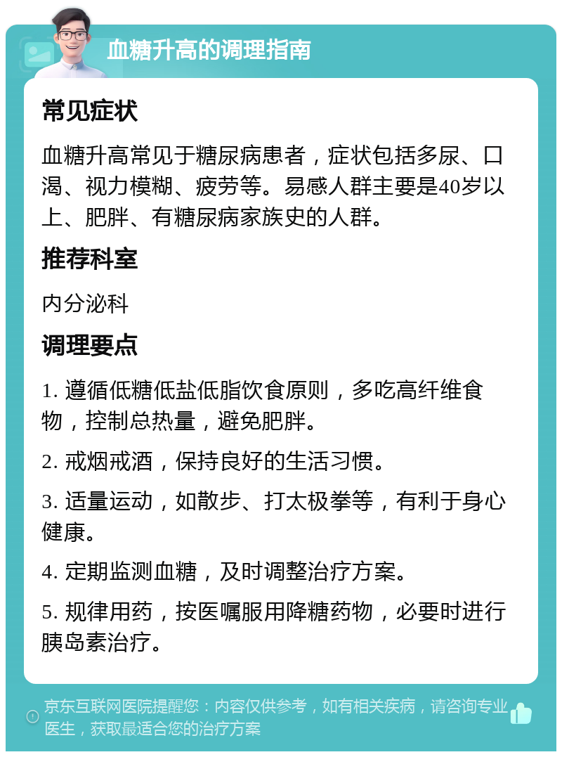 血糖升高的调理指南 常见症状 血糖升高常见于糖尿病患者，症状包括多尿、口渴、视力模糊、疲劳等。易感人群主要是40岁以上、肥胖、有糖尿病家族史的人群。 推荐科室 内分泌科 调理要点 1. 遵循低糖低盐低脂饮食原则，多吃高纤维食物，控制总热量，避免肥胖。 2. 戒烟戒酒，保持良好的生活习惯。 3. 适量运动，如散步、打太极拳等，有利于身心健康。 4. 定期监测血糖，及时调整治疗方案。 5. 规律用药，按医嘱服用降糖药物，必要时进行胰岛素治疗。