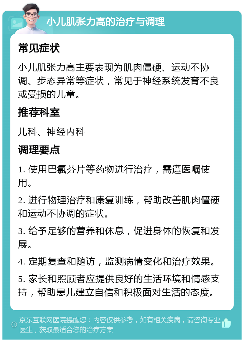 小儿肌张力高的治疗与调理 常见症状 小儿肌张力高主要表现为肌肉僵硬、运动不协调、步态异常等症状，常见于神经系统发育不良或受损的儿童。 推荐科室 儿科、神经内科 调理要点 1. 使用巴氯芬片等药物进行治疗，需遵医嘱使用。 2. 进行物理治疗和康复训练，帮助改善肌肉僵硬和运动不协调的症状。 3. 给予足够的营养和休息，促进身体的恢复和发展。 4. 定期复查和随访，监测病情变化和治疗效果。 5. 家长和照顾者应提供良好的生活环境和情感支持，帮助患儿建立自信和积极面对生活的态度。