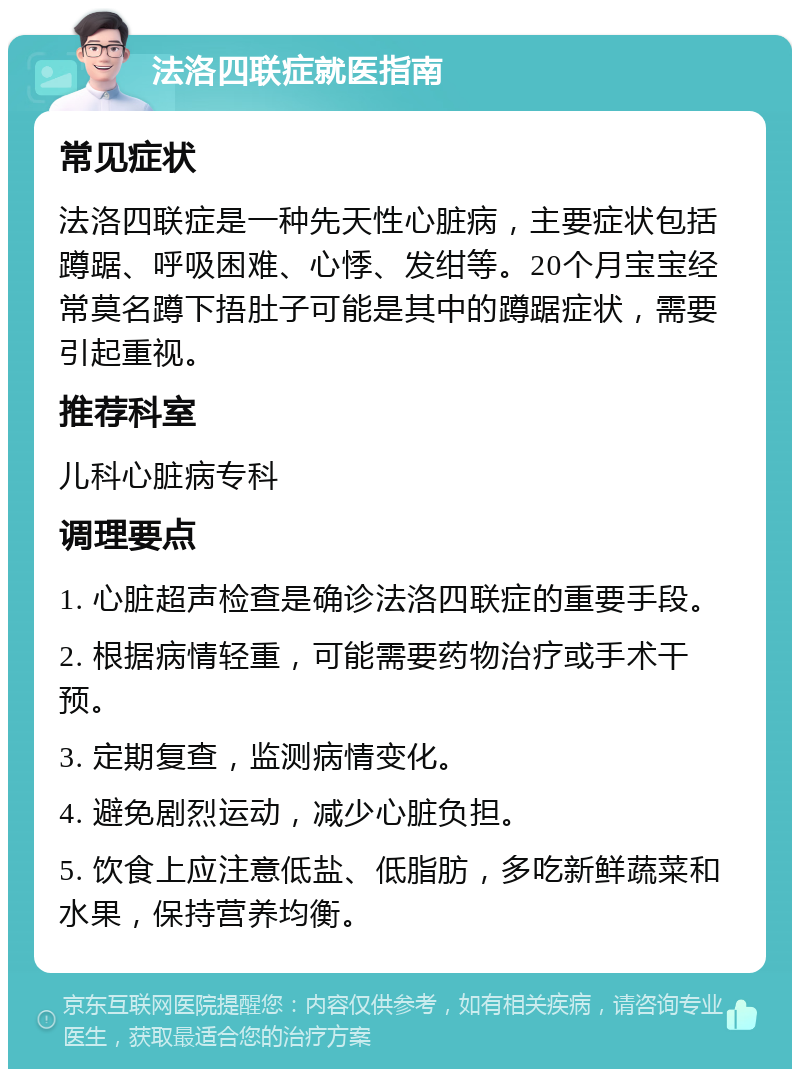 法洛四联症就医指南 常见症状 法洛四联症是一种先天性心脏病，主要症状包括蹲踞、呼吸困难、心悸、发绀等。20个月宝宝经常莫名蹲下捂肚子可能是其中的蹲踞症状，需要引起重视。 推荐科室 儿科心脏病专科 调理要点 1. 心脏超声检查是确诊法洛四联症的重要手段。 2. 根据病情轻重，可能需要药物治疗或手术干预。 3. 定期复查，监测病情变化。 4. 避免剧烈运动，减少心脏负担。 5. 饮食上应注意低盐、低脂肪，多吃新鲜蔬菜和水果，保持营养均衡。