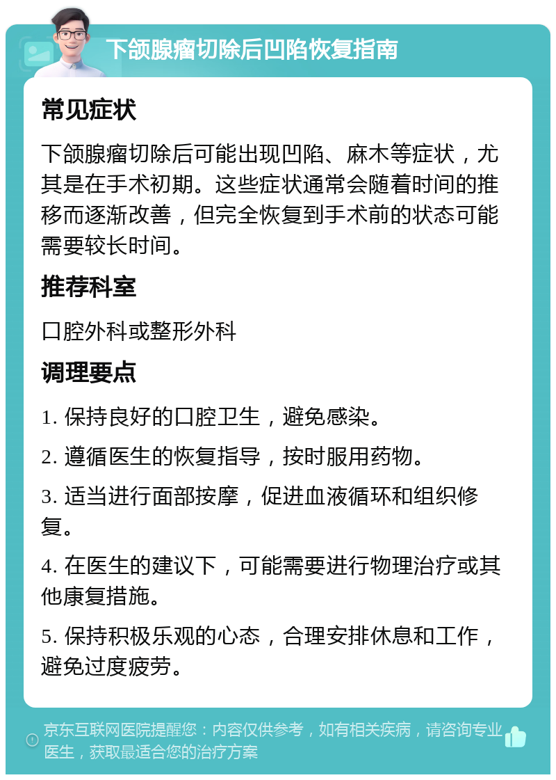 下颌腺瘤切除后凹陷恢复指南 常见症状 下颌腺瘤切除后可能出现凹陷、麻木等症状，尤其是在手术初期。这些症状通常会随着时间的推移而逐渐改善，但完全恢复到手术前的状态可能需要较长时间。 推荐科室 口腔外科或整形外科 调理要点 1. 保持良好的口腔卫生，避免感染。 2. 遵循医生的恢复指导，按时服用药物。 3. 适当进行面部按摩，促进血液循环和组织修复。 4. 在医生的建议下，可能需要进行物理治疗或其他康复措施。 5. 保持积极乐观的心态，合理安排休息和工作，避免过度疲劳。