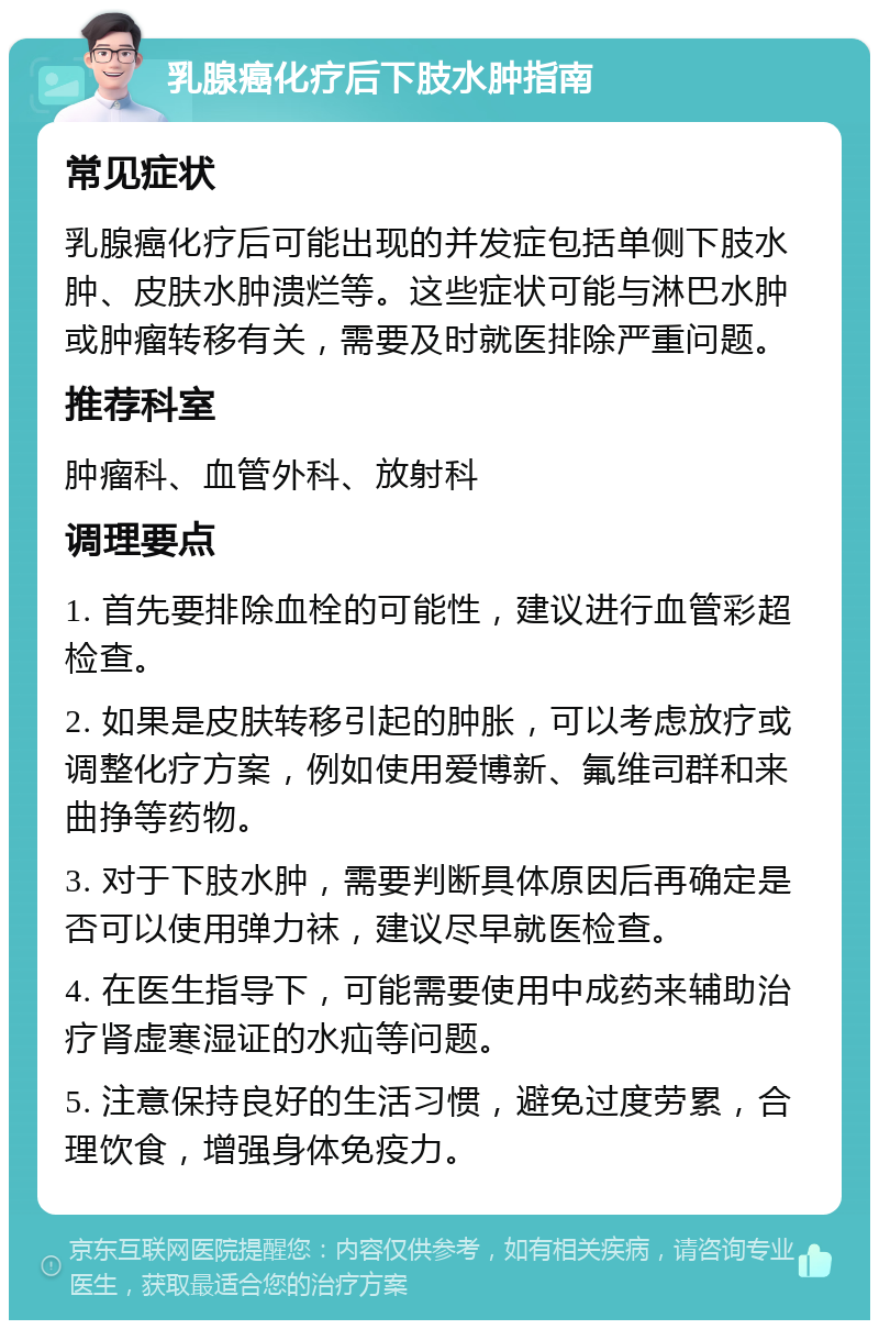 乳腺癌化疗后下肢水肿指南 常见症状 乳腺癌化疗后可能出现的并发症包括单侧下肢水肿、皮肤水肿溃烂等。这些症状可能与淋巴水肿或肿瘤转移有关，需要及时就医排除严重问题。 推荐科室 肿瘤科、血管外科、放射科 调理要点 1. 首先要排除血栓的可能性，建议进行血管彩超检查。 2. 如果是皮肤转移引起的肿胀，可以考虑放疗或调整化疗方案，例如使用爱博新、氟维司群和来曲挣等药物。 3. 对于下肢水肿，需要判断具体原因后再确定是否可以使用弹力袜，建议尽早就医检查。 4. 在医生指导下，可能需要使用中成药来辅助治疗肾虚寒湿证的水疝等问题。 5. 注意保持良好的生活习惯，避免过度劳累，合理饮食，增强身体免疫力。