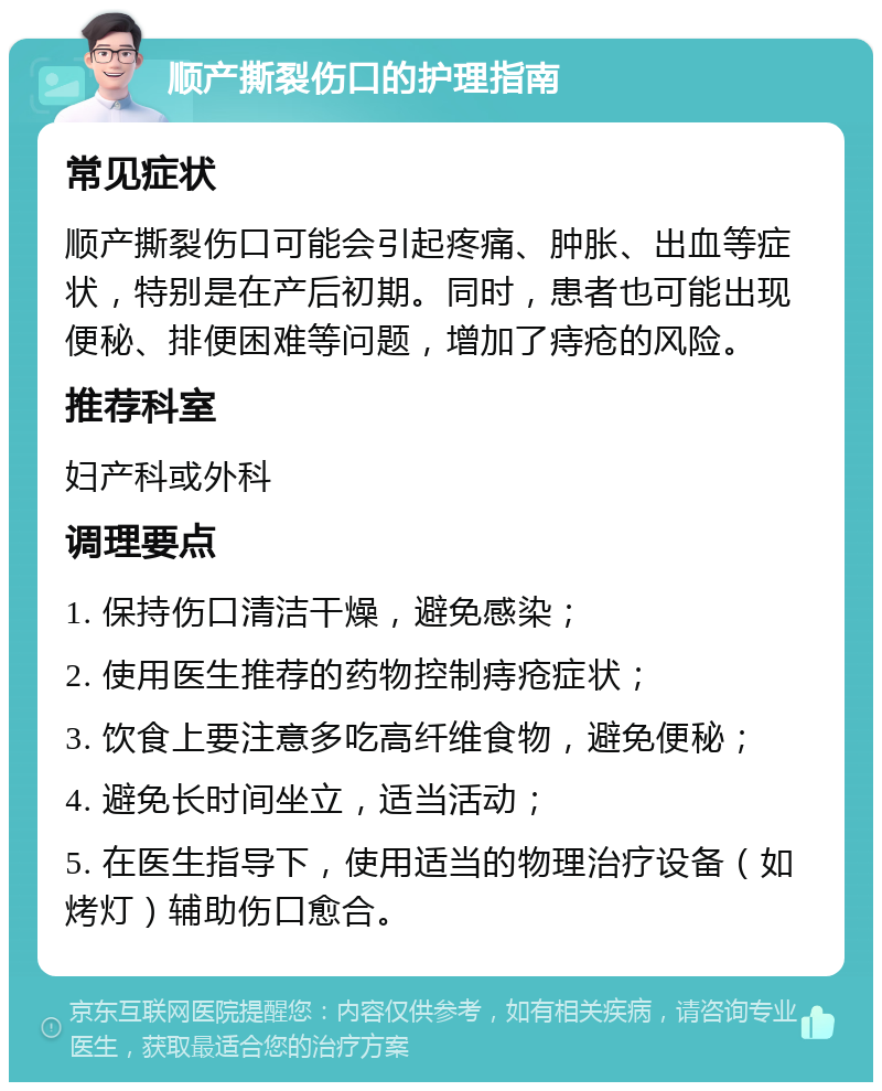 顺产撕裂伤口的护理指南 常见症状 顺产撕裂伤口可能会引起疼痛、肿胀、出血等症状，特别是在产后初期。同时，患者也可能出现便秘、排便困难等问题，增加了痔疮的风险。 推荐科室 妇产科或外科 调理要点 1. 保持伤口清洁干燥，避免感染； 2. 使用医生推荐的药物控制痔疮症状； 3. 饮食上要注意多吃高纤维食物，避免便秘； 4. 避免长时间坐立，适当活动； 5. 在医生指导下，使用适当的物理治疗设备（如烤灯）辅助伤口愈合。