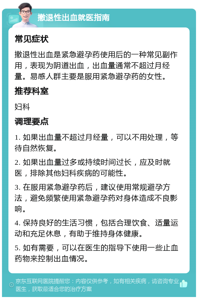 撤退性出血就医指南 常见症状 撤退性出血是紧急避孕药使用后的一种常见副作用，表现为阴道出血，出血量通常不超过月经量。易感人群主要是服用紧急避孕药的女性。 推荐科室 妇科 调理要点 1. 如果出血量不超过月经量，可以不用处理，等待自然恢复。 2. 如果出血量过多或持续时间过长，应及时就医，排除其他妇科疾病的可能性。 3. 在服用紧急避孕药后，建议使用常规避孕方法，避免频繁使用紧急避孕药对身体造成不良影响。 4. 保持良好的生活习惯，包括合理饮食、适量运动和充足休息，有助于维持身体健康。 5. 如有需要，可以在医生的指导下使用一些止血药物来控制出血情况。