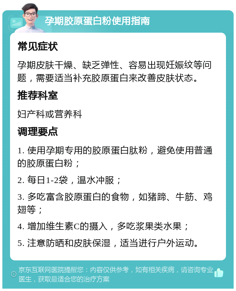 孕期胶原蛋白粉使用指南 常见症状 孕期皮肤干燥、缺乏弹性、容易出现妊娠纹等问题，需要适当补充胶原蛋白来改善皮肤状态。 推荐科室 妇产科或营养科 调理要点 1. 使用孕期专用的胶原蛋白肽粉，避免使用普通的胶原蛋白粉； 2. 每日1-2袋，温水冲服； 3. 多吃富含胶原蛋白的食物，如猪蹄、牛筋、鸡翅等； 4. 增加维生素C的摄入，多吃浆果类水果； 5. 注意防晒和皮肤保湿，适当进行户外运动。