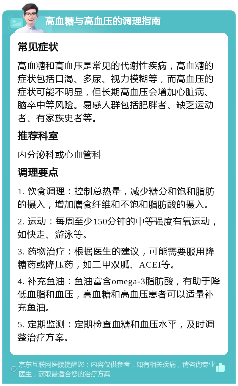 高血糖与高血压的调理指南 常见症状 高血糖和高血压是常见的代谢性疾病，高血糖的症状包括口渴、多尿、视力模糊等，而高血压的症状可能不明显，但长期高血压会增加心脏病、脑卒中等风险。易感人群包括肥胖者、缺乏运动者、有家族史者等。 推荐科室 内分泌科或心血管科 调理要点 1. 饮食调理：控制总热量，减少糖分和饱和脂肪的摄入，增加膳食纤维和不饱和脂肪酸的摄入。 2. 运动：每周至少150分钟的中等强度有氧运动，如快走、游泳等。 3. 药物治疗：根据医生的建议，可能需要服用降糖药或降压药，如二甲双胍、ACEI等。 4. 补充鱼油：鱼油富含omega-3脂肪酸，有助于降低血脂和血压，高血糖和高血压患者可以适量补充鱼油。 5. 定期监测：定期检查血糖和血压水平，及时调整治疗方案。