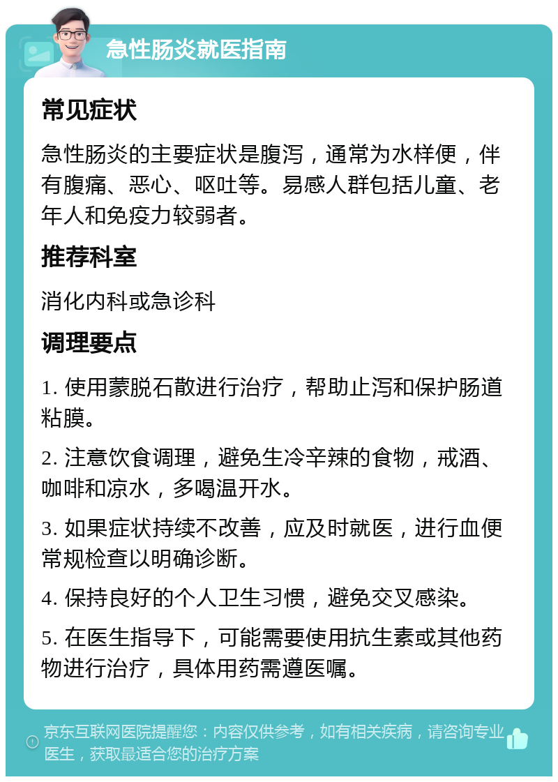 急性肠炎就医指南 常见症状 急性肠炎的主要症状是腹泻，通常为水样便，伴有腹痛、恶心、呕吐等。易感人群包括儿童、老年人和免疫力较弱者。 推荐科室 消化内科或急诊科 调理要点 1. 使用蒙脱石散进行治疗，帮助止泻和保护肠道粘膜。 2. 注意饮食调理，避免生冷辛辣的食物，戒酒、咖啡和凉水，多喝温开水。 3. 如果症状持续不改善，应及时就医，进行血便常规检查以明确诊断。 4. 保持良好的个人卫生习惯，避免交叉感染。 5. 在医生指导下，可能需要使用抗生素或其他药物进行治疗，具体用药需遵医嘱。