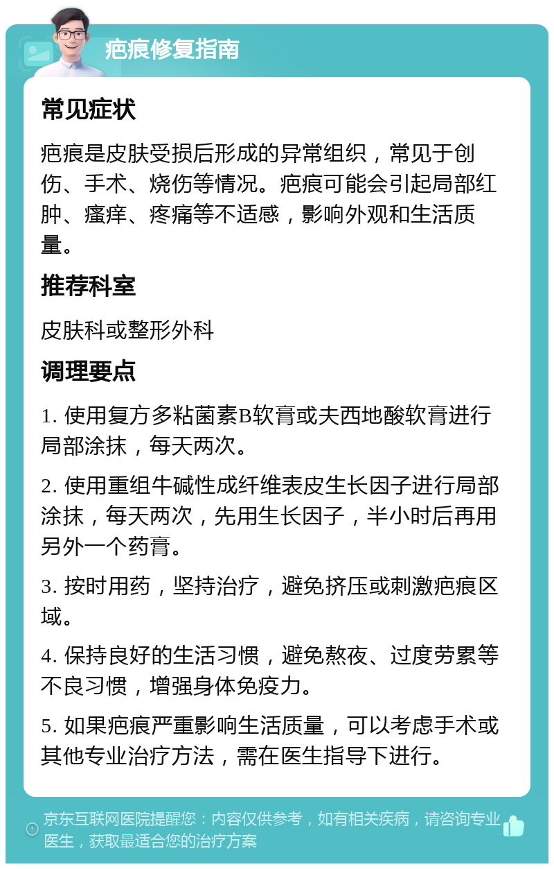 疤痕修复指南 常见症状 疤痕是皮肤受损后形成的异常组织，常见于创伤、手术、烧伤等情况。疤痕可能会引起局部红肿、瘙痒、疼痛等不适感，影响外观和生活质量。 推荐科室 皮肤科或整形外科 调理要点 1. 使用复方多粘菌素B软膏或夫西地酸软膏进行局部涂抹，每天两次。 2. 使用重组牛碱性成纤维表皮生长因子进行局部涂抹，每天两次，先用生长因子，半小时后再用另外一个药膏。 3. 按时用药，坚持治疗，避免挤压或刺激疤痕区域。 4. 保持良好的生活习惯，避免熬夜、过度劳累等不良习惯，增强身体免疫力。 5. 如果疤痕严重影响生活质量，可以考虑手术或其他专业治疗方法，需在医生指导下进行。